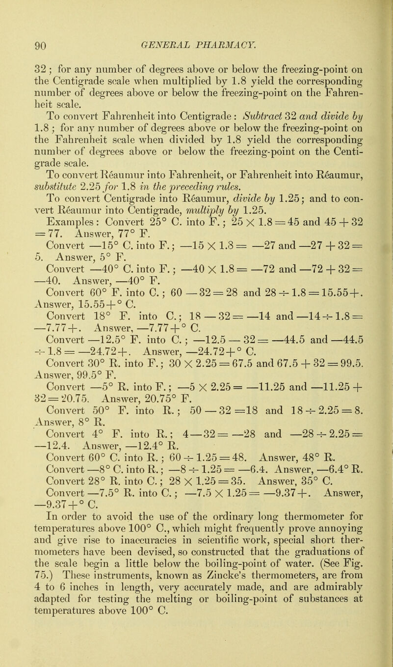 32 ; for any number of degrees above or below the freezing-point on the Centigrade soaie when multiplied by 1.8 yield the corresponding number of degrees above or below the freezing-point on the Fahren- heit scale. To convert Fahrenheit into Centigrade : Subtract 32 and divide by 1.8 ; for any number of degrees above or below the freezing-point on the Fahrenheit scale when divided by 1.8 yield the corresponding number of degrees above or below the freezing-point on the Centi- grade scale. To convert Reaumur into Fahrenheit, or Fahrenheit into E,6aumur, substitute 2.25 for 1.8 in the preceding rules. To convert Centigrade into Reaumur, divide by 1.25; and to con- vert Reaumur into Centigrade, multiply by 1.25. Examples : Convert 25° C. into F.; 25 X 1.8 -=45 and 45 + 32 = 77. Answer, 77° F. Convert —15° C. into F.; —15 X l.S = —27 and —27 + 32 = 5. Answer, 5° F. Convert —40° C. into F.; —40 X 1.8 == —72 and —72 -f 32 = —40. Answer, —40° F. Convert 60° F. into C.; 60 —82 = 28 and 28-^-1.8 = 15.55 + . Answer, 15.55 + ° C. Convert 18° F. into C.; 18—32=—14 and—14--1.8 = —7.77 + . Answer, —7.77 + ° C. Convert—12.5° F. into C.; —12.5 — 32 =—44.5 and—44.5 -f-1.8 = —24.72 + . Answer, —24.72 + ° C. Convert 30° R. into F.; 30 X 2.25 = 67.5 and 67.5 + 32 = 99.5. Answer, 99.5° F. Convert —5° R. into F.; —5 X 2.25= —11.25 and —11.25 + 82 = 20.75. Answer, 20.75° F. Convert 50° F. into R.; 50—32 =18 and 18-^-2.25 = 8. Answer, 8° R. Convert 4° F. into R.; 4 —32=—28 and —28--2.25 = —12.4. Answer, —12.4° R. Convert 60° C. into R.; 60 1.25 = 48. Answer, 48° R. Convert —8° C. into R.; —8 -f- 1.25 = —6.4. Answer, —6.4° R. Convert 28° R. into C.; 28 X 1.25 = 35. Answer, 85° C. Convert —7.5° R. into C.; —7.5 X 1.25= —9.37 + . Answer, —9.37 + ° C. In order to avoid the use of the ordinary long thermometer for temperatures above 100° C, which might frequently prove annoying and give rise to inaccuracies in scientific work, special short ther- mometers have been devised, so constructed that the graduations of the scale begin a little below the boiling-point of water. (See Fig. 75.) These instruments, known as Zincke's thermometers, are from 4 to 6 inches in length, very accurately made, and are admirably adapted for testing the melting or boiling-point of substances at temperatures above 100° C.