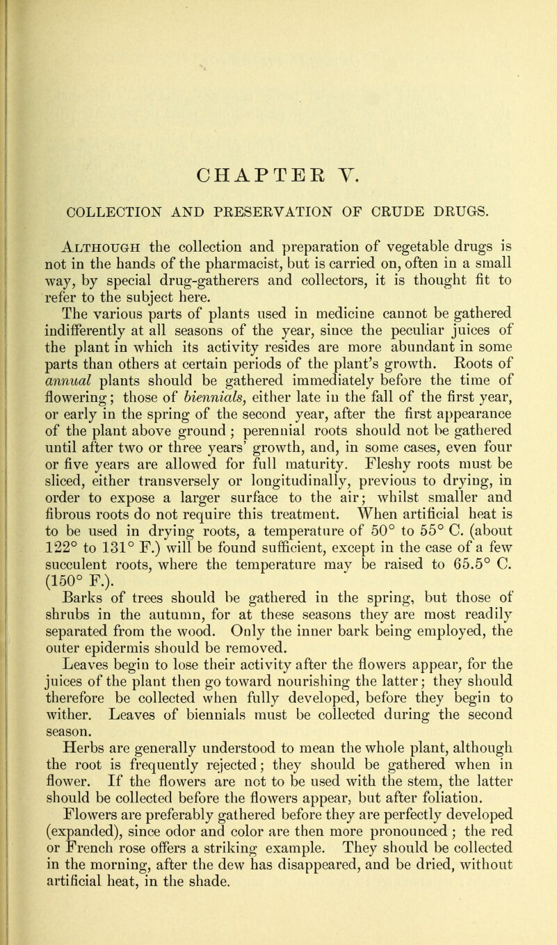 COLLECTION AND PRESEEVATION OF CRUDE DRUGS. Although the collection and preparation of vegetable drugs is not in the hands of the pharmacist, but is carried on, often in a small way, by special drug-gatherers and collectors, it is thought fit to refer to the subject here. The various parts of plants used in medicine cannot be gathered indifferently at all seasons of the year, since the peculiar juices of the plant in which its activity resides are more abundant in some parts than others at certain periods of the plant's growth. Roots of annual plants should be gathered immediately before the time of flowering; those of biennials, either late in the fall of the first year, or early in the spring of the second year, after the first appearance of the plant above ground; perennial roots should not be gathered until after two or three years' growth, and, in some cases, even four or five years are allowed for full maturity. Fleshy roots must be sliced, either transversely or longitudinally, previous to drying, in order to expose a larger surface to the air; whilst smaller and fibrous roots do not require this treatment. When artificial heat is to be used in drying roots, a temperature of 50° to 55° C. (about 122° to 131° F.) will be found sufficient, except in the case of a few succulent roots, where the temperature may be raised to 65.5° C. (150° F.). Barks of trees should be gathered in the spring, but those of shrubs in the autumn, for at these seasons they are most readily separated from the wood. Only the inner bark being employed, the outer epidermis should be removed. Leaves begin to lose their activity after the flowers appear, for the juices of the plant then go toward nourishing the latter; they should therefore be collected when fully developed, before they begin to wither. Leaves of biennials must be collected during the second season. Herbs are generally understood to mean the whole plant, although the root is frequently rejected; they should be gathered when in flower. If the flowers are not to be used with the stem, the latter should be collected before the flowers appear, but after foliation. Flowers are preferably gathered before they are perfectly developed (expanded), since odor and color are then more pronounced ; the red or French rose offers a striking example. They should be collected in the morning, after the dew has disappeared, and be dried, without artificial heat, in the shade.