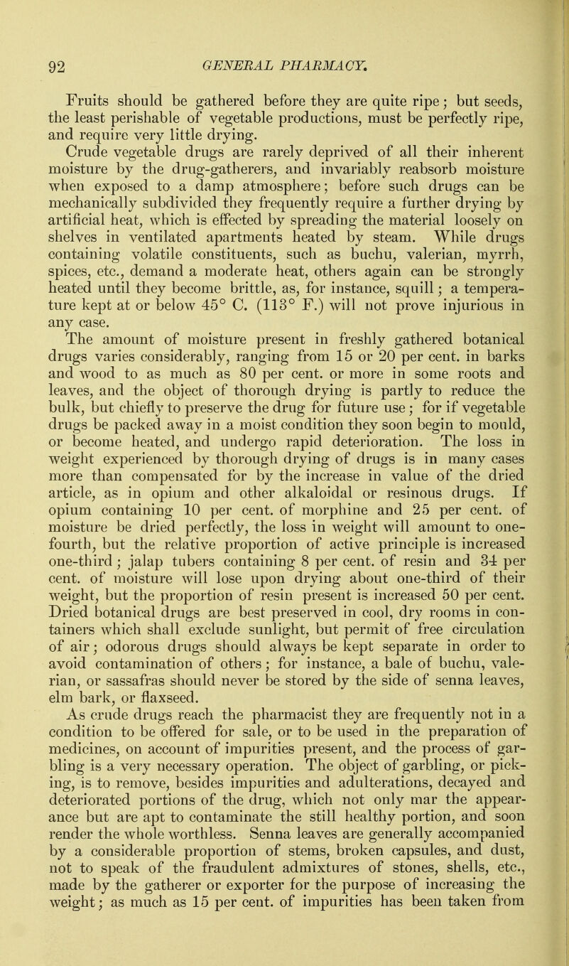 Fruits should be gathered before they are quite ripe; but seeds, the least perishable of vegetable productious, must be perfectly ripe, and require very little drying. Crude vegetable drugs are rarely deprived of all their inherent moisture by the drug-gatherers, and invariably reabsorb moisture when exposed to a damp atmosphere; before such drugs can be mechanically subdivided they frequently require a further drying by artificial heat, which is effected by spreading the material loosely on shelves in ventilated apartments heated by steam. While drugs containing volatile constituents, such as buchu, valerian, myrrh, spices, etc., demand a moderate heat, others again can be strongly heated until they become brittle, as, for instance, squill; a tempera- ture kept at or below 45° C. (113° F.) will not prove injurious in any case. The amount of moisture present in freshly gathered botanical drugs varies considerably, ranging from 15 or 20 per cent, in barks and wood to as much as 80 per cent, or more in some roots and leaves, and the object of thorough drying is partly to reduce the bulk, but chiefly to preserve the drug for future use; for if vegetable drugs be packed away in a moist condition they soon begin to mould, or become heated, and undergo rapid deterioration. The loss in weight experienced by thorough drying of drugs is in many cases more than compensated for by the increase in value of the dried article, as in opium and other alkaloidal or resinous drugs. If opium containing 10 per cent, of morphine and 25 per cent, of moisture be dried perfectly, the loss in weight will amount to one- fourth, but the relative proportion of active principle is increased one-third ; jalap tubers containing 8 per cent, of resin and 34 per cent, of moisture will lose upon drying about one-third of their weight, but the proportion of resin present is increased 50 per cent. Dried botanical drugs are best preserved in cool, dry rooms in con- tainers which shall exclude sunlight, but permit of free circulation of air; odorous drugs should always be kept separate in order to avoid contamination of others; for instance, a bale of buchu, vale- rian, or sassafras should never be stored by the side of senna leaves, elm bark, or flaxseed. As crude drugs reach the pharmacist they are frequently not in a condition to be offered for sale, or to be used in the preparation of medicines, on account of impurities present, and the process of gar- bling is a very necessary operation. The object of garbling, or pick- ing, is to remove, besides impurities and adulterations, decayed and deteriorated portions of the drug, which not only mar the appear- ance but are apt to contaminate the still healthy portion, and soon render the whole worthless. Senna leaves are generally accompanied by a considerable proportion of stems, broken capsules, and dust, not to speak of the fraudulent admixtures of stones, shells, etc., made by the gatherer or exporter for the purpose of increasing the weight; as much as 15 per cent, of impurities has been taken from