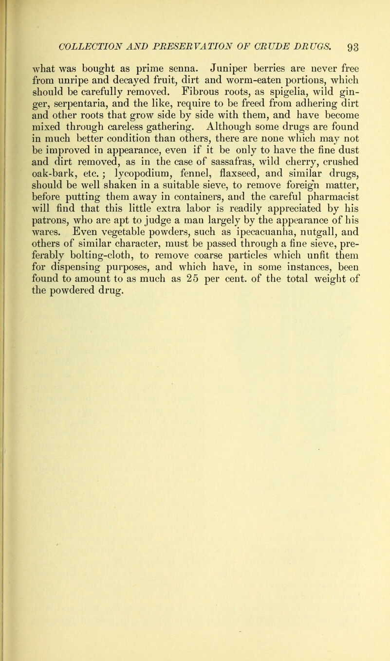 what was bought as prime senna. Juniper berries are never free from unripe and decayed fruit, dirt and worm-eaten portions, which should be carefully removed. Fibrous roots, as spigelia, wild gin- ger, serpentaria, and the like, require to be freed from adhering dirt and other roots that grow side by side with them, and have become mixed through careless gathering. Although some drugs are found in much better condition than others, there are none which may not be improved in appearance, even if it be only to have the fine dust and dirt removed, as in the case of sassafras, wild cherry, crushed oak-bark, etc. ; lycopodium, fennel, flaxseed, and similar drugs, should be well shaken in a suitable sieve, to remove foreig'n matter, before putting them away in containers, and the careful pharmacist will find that this little extra labor is readily appreciated by his patrons, who are apt to judge a man largely by the appearance of his wares. Even vegetable powders, such as ipecacuanha, nutgall, and others of similar character, must be passed through a fine sieve, pre- ferably bolting-cloth, to remove coarse particles which unfit them for dispensing purposes, and which have, in some instances, been found to amount to as much as 25 per cent, of the total weight of the powdered drug.