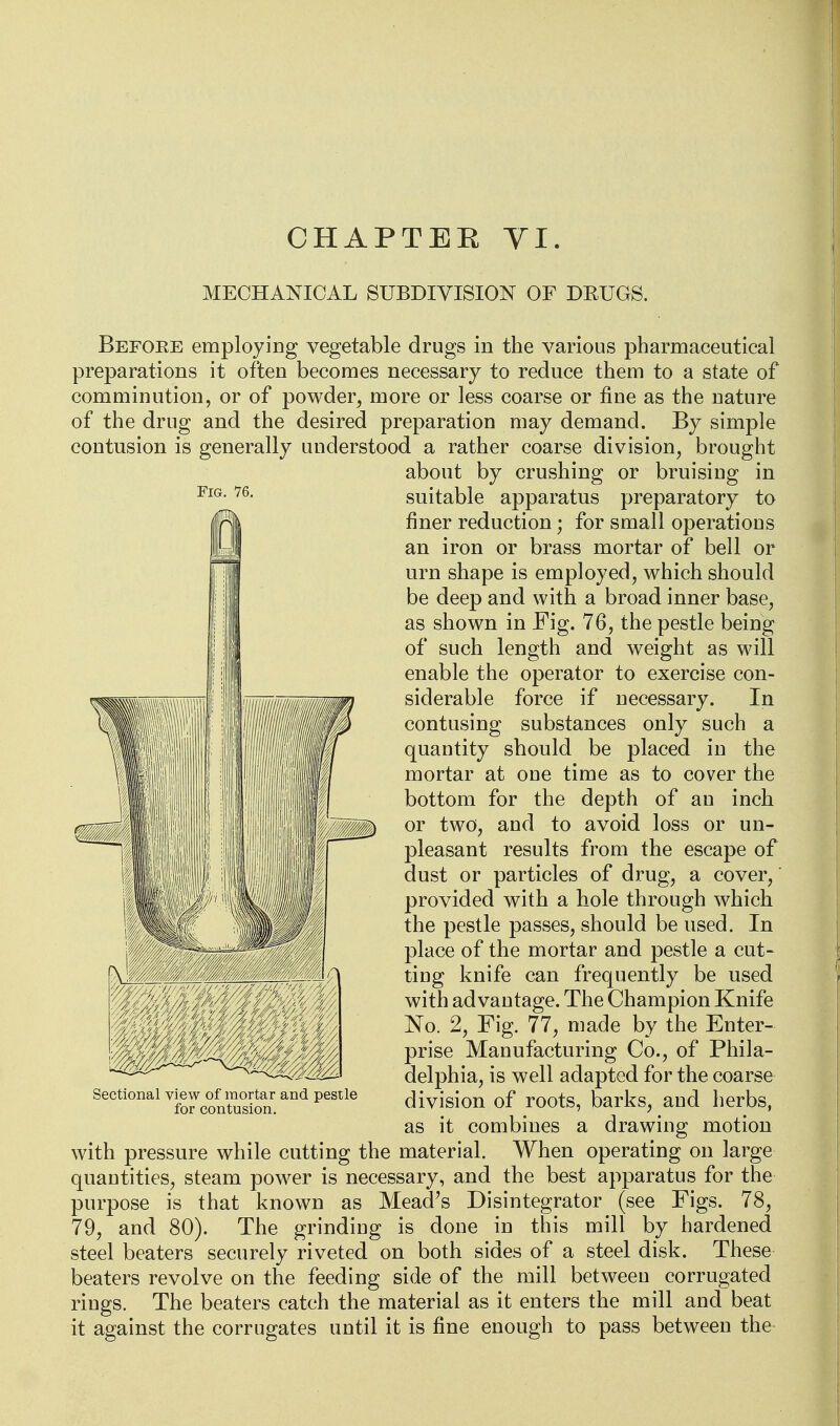 MECHANICAL SUBDIVISION OF DRUGS. Fig. 76. Before employing vegetable drugs in the various pharmaceutical preparations it often becomes necessary to reduce them to a state of comminution, or of powder, more or less coarse or fine as the nature of the drug and the desired preparation may demand. By simple contusion is generally understood a rather coarse division, brought about by crushing or bruising in suitable apparatus preparatory to finer reduction; for small operations an iron or brass mortar of bell or urn shape is employed, which should be deep and with a broad inner base, as shown in Fig. 76, the pestle being of such length and weight as will enable the operator to exercise con- siderable force if necessary. In contusing substances only such a quantity should be placed in the mortar at one time as to cover the bottom for the depth of an inch or two, and to avoid loss or un- pleasant results from the escape of dust or particles of drug, a cover,' provided with a hole through which the pestle passes, should be used. In place of the mortar and pestle a cut- ting knife can frequently be used with advantage. The Champion Knife No. 2, Fig. 77, made by the Enter- prise Manufacturing Co., of Phila- delphia, is well adapted for the coarse division of roots, barks, and herbs, as it combines a drawing motion with pressure while cutting the material. When operating on large quantities, steam power is necessary, and the best apparatus for the purpose is that known as Mead's Disintegrator (see Figs. 78, 79, and 80). The grinding is done in this mill by hardened steel beaters securely riveted on both sides of a steel disk. These beaters revolve on the feeding side of the mill between corrugated rings. The beaters catch the material as it enters the mill and beat it against the corrugates until it is fine enough to pass between the Sectional view of mortar and pestle for contusion.