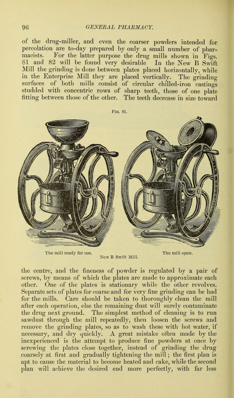 of the drug-miller, and even the coarser powders intended for percolation are to-day prepared by only a small number of phar- macists. For the latter purpose the drug mills shown in Figs. 81 and 82 will be found very desirable In the New B Swift Mill the grinding is done between plates placed horizontally, while in the Enterprise Mill they are placed vertically. The grinding surfaces of both mills consist of circular chilled-iron castings studded with concentric rows of sharp teeth, those of one plate fitting between those of the other. The teeth decrease in size toward Fig. 81. The mill ready for use. The mill open. New B Swift Mill. the centre, and the fineness of powder is regulated by a pair of screws, by means of which the plates are made to approximate each other. One of the plates is stationary while the other revolves. Separate sets of plates for coarse and for very fine grinding can be had for the mills. Care should be taken to thoroughly clean the mill after each operation, else the remaining dust will surely contaminate the drug next ground. The simplest method of cleaning is to run sawdust through the mill repeatedly, then loosen the screws and remove the grinding plates, so as to wash these with hot water, if necessary, and dry quickly. A great mistake often made by the inexperienced is the attempt to produce fine powders at once by screwing the plates close together, instead of grinding the drug coarsely at first and gradually tightening the mill; the first plan is apt to cause the material to become heated and cake, while the second plan will achieve the desired end more perfectly, with far less