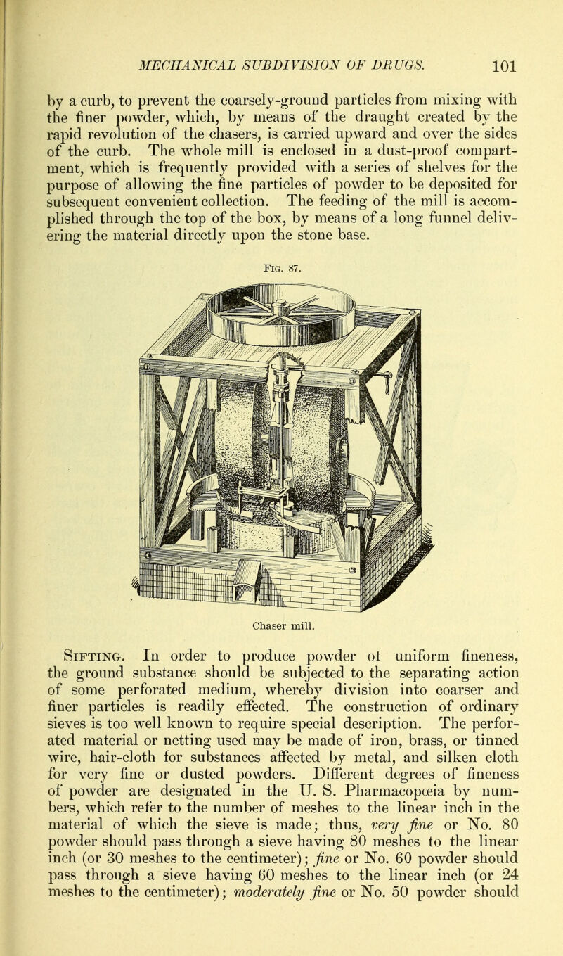 by a curb, to prevent the coarsely-grouDd particles from mixing with the finer powder, which, by means of the draught created by the rapid revokition of the chasers, is carried upward and over the sides of the curb. The whole mill is enclosed in a dust-proof compart- ment, which is frequently provided with a series of shelves for the purpose of allowing the fine particles of powder to be deposited for subsequent convenient collection. The feeding of the mill is accom- plished through the top of the box, by means of a long funnel deliv- ering the material directly upon the stone base. Fig. 87. Chaser mill. Sifting. In order to produce powder ot uniform fineness, the ground substance should be subjected to the separating action of some perforated medium, whereby division into coarser and finer particles is readily effected. The construction of ordinary sieves is too well known to require special description. The perfor- ated material or netting used may be made of iron, brass, or tinned wire, hair-cloth for substances affected by metal, and silken cloth for very fine or dusted powders. Different degrees of fineness of powder are designated in the U. S. Pharmacopoeia by num- bers, which refer to the number of meshes to the linear inch in the material of which the sieve is made; thus, very fine or No. 80 powder should pass through a sieve having 80 meshes to the linear inch (or 30 meshes to the centimeter); fine or No. 60 powder should pass through a sieve having 60 meshes to the linear inch (or 24 meshes to the centimeter); modey^ately fine or No. 60 powder should