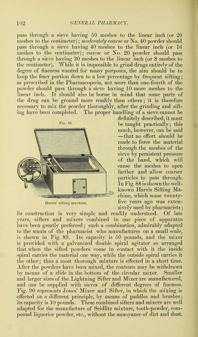 pass through a sieve having 50 meshes to the linear inch (or 20 meshes to the centimeter); moderately eoarse or No. 40 powder should pass through a sieve having 40 meshes to the linear inch (or 16 meshes to the centimeter); coarse or No. 20 powder should pass through a sieve having 20 meshes to the linear inch (or 8 meshes to the centimeter). While it is impossible to grind drugs entirely of the degree of fineness wanted for many purposes, the aim should be to keep the finer portion down to a low percentage by frequent sifting; as prescribed in the Pharmacopoeia, not more than one-fourth of the powder should pass through a sieve having 10 more meshes to the linear inch. It should also be borne in mind that some parts of the drug can be ground more readily than others; it is therefore necessary to mix the powder thoroughly, after the grinding and sift- ing have been completed. The proper handling of a sieve cannot be definitely described, it must be taught practically; this much, however, can be said —that no effort should be made to force the material through the meshes of the sieve by persistent pressure of the hand, w^hich will cause the meshes to open farther and allow coarser particles to pass through. In Fig. 88 is shown the well- known Harris Sifting Ma- chine, which some twenty- Hams'sifting machine, five years ago was exten- sively used by pharmacists; its construction is very siraple and readily understood. Of late years, sifters and mixers combined in one piece of apparatus have been greatly preferred; such a combination, admirably adapted to the wants of the pharmacist who manufactures on a small scale, is shown in Fig. 89. Its capacity is 50 pounds, and the mixer is provided with a galvanized double spiral agitator so arranged that when the sifted powders come in contact with it the inside spiral carries the material one way, while the outside spiral carries it the other; thus a most thorough mixture is effected in a short time. After the powders have been mixed, the contents may be withdrawn by means of a slide in the bottom of the circular mixer. Smaller and larger sizes of the Lightning Sifter and Mixer are manufactured, and can be supplied with sieves of different degrees of fineness. Fig. 90 represents Jones' Mixer and Sifter, in which the mixing is effected on a different principle, by means of paddles and brushes; its capacity is 10 pounds. These combined sifters and mixers are well adapted for the manufacture of Seidlitz mixture, tooth-powder, com- pound liquorice powder, etc., without the annoyance of dirt and dust.
