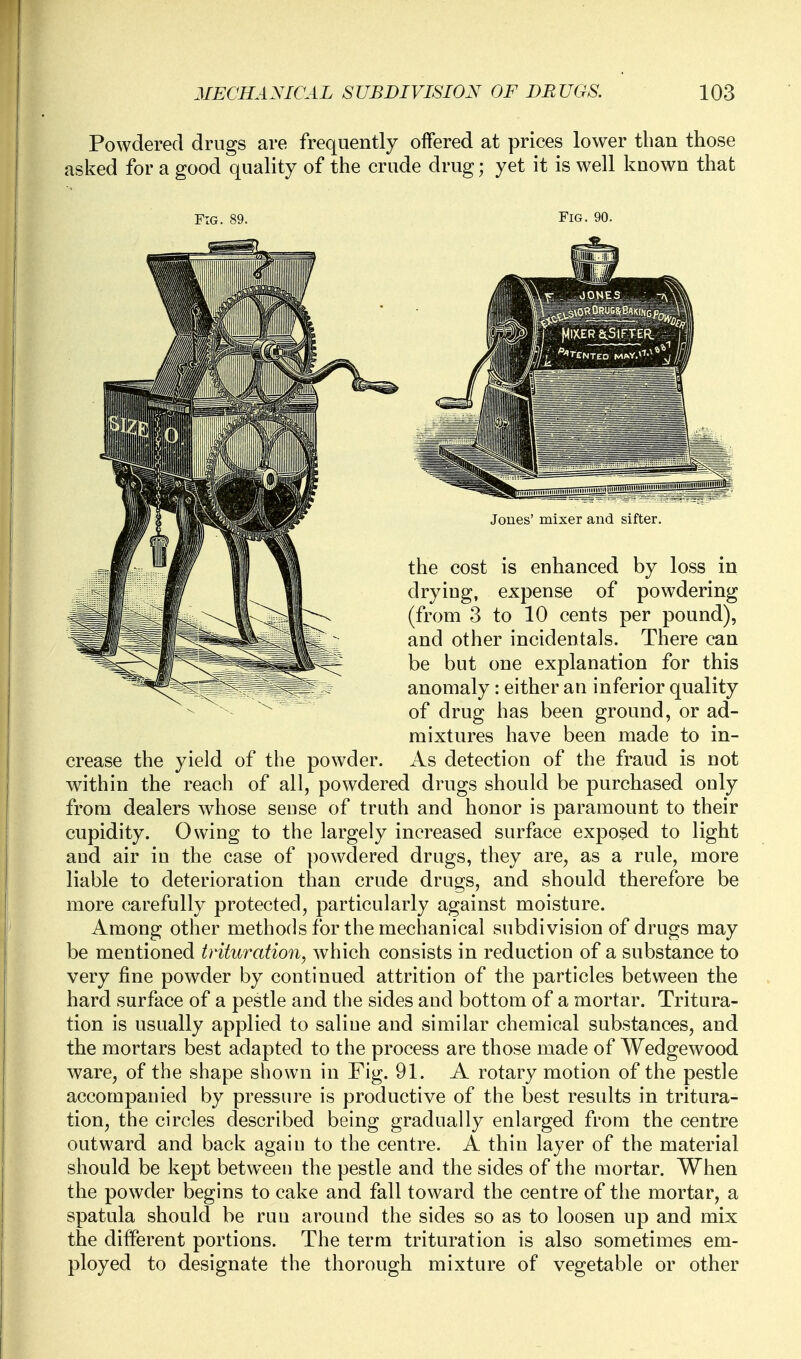 Powdered drugs are frequently offered at prices lower tban those asked for a good quality of the crude drug; yet it is well known that Fig. 90. Jones' mixer and sifter. the cost is enhanced by loss in drying, expense of powdering (from 3 to 10 cents per pound), and other incidentals. There can be but one explanation for this anomaly: either an inferior quality of drug has been ground, or ad- mixtures have been made to in- crease the yield of the powder. As detection of the fraud is not within the reach of all, powdered drugs should be purchased ouly from dealers whose seuse of truth and honor is paramount to their cupidity. Owing to the largely increased surface exposed to light and air in the case of powdered drugs, they are, as a rule, more liable to deterioration than crude drugs, and should therefore be more carefully protected, particularly against moisture. Among other methods for the mechanical subdivision of drugs may be mentioned trituration, which consists in reduction of a substance to very fine powder by continued attrition of the particles between the hard surface of a pestle and the sides aud bottom of a mortar. Tritura- tion is usually applied to saliue and similar chemical substances, and the mortars best adapted to the process are those made of Wedgewood ware, of the shape shown in Fig. 91. A rotary motion of the pestle accompanied by pressure is productive of the best results in tritura- tion, the circles described being gradually enlarged from the centre outward and back again to the centre. A thin layer of the material should be kept between the pestle and the sides of the mortar. When the powder begins to cake and fall toward the centre of the mortar, a spatula should be run around the sides so as to loosen up and mix the different portions. The term trituration is also sometimes em- ployed to designate the thorough mixture of vegetable or other