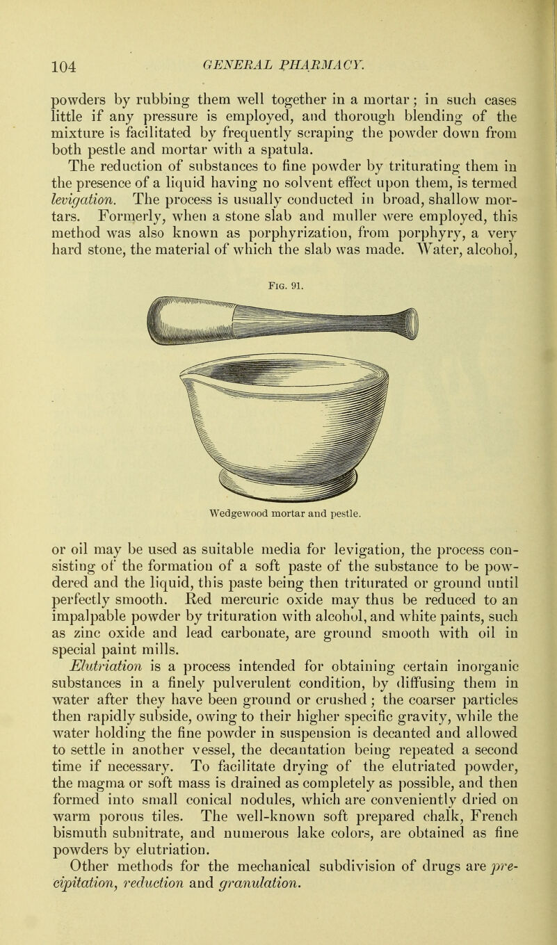 powders by rubbing them well together in a mortar; in such cases little if any pressure is employed, and thorough blending of the mixture is facilitated by frequently scraping the powder down from both pestle and mortar with a spatula. The reduction of substances to fine powder by triturating them in the presence of a liquid having no solvent effect upon them, is termed levigation. The process is usually conducted in broad, shallow mor- tars. Formerly, when a stone slab and muller were employed, this method was also known as porphyrization, from porphyry, a very hard stone, the material of which the slab was made. Water, alcohol. Fig. 91. Wedgewood mortar and pestle. or oil may be used as suitable media for levigation, the process con- sisting of the formation of a soft paste of the substance to be pow^- dered and the liquid, this paste being then triturated or ground until perfectly smooth. Eed mercuric oxide may thus be reduced to an impalpable powder by trituration with alcohol, and white paints, such as zinc oxide and lead carbonate, are ground smooth with oil in special paint mills. Elutriation is a process intended for obtaining certain inorganic substances in a finely pulverulent condition, by diffusing them in water after they have been ground or crushed; the coarser particles then rapidly subside, owing to their higher specific gravity, while the water holding the fine powder in suspension is decanted and allowed to settle in another vessel, the decantation being repeated a second time if necessary. To facilitate drying of the elutriated powder, the magma or soft mass is drained as completely as possible, and then formed into small conical nodules, which are conveniently dried on warm porous tiles. The well-known soft prepared chalk, French bismuth subnitrate, and numerous lake colors, are obtained as fine powders by elutriation. Other methods for the mechanical subdivision of drugs are pre- cipitation^ reduction and granulation.