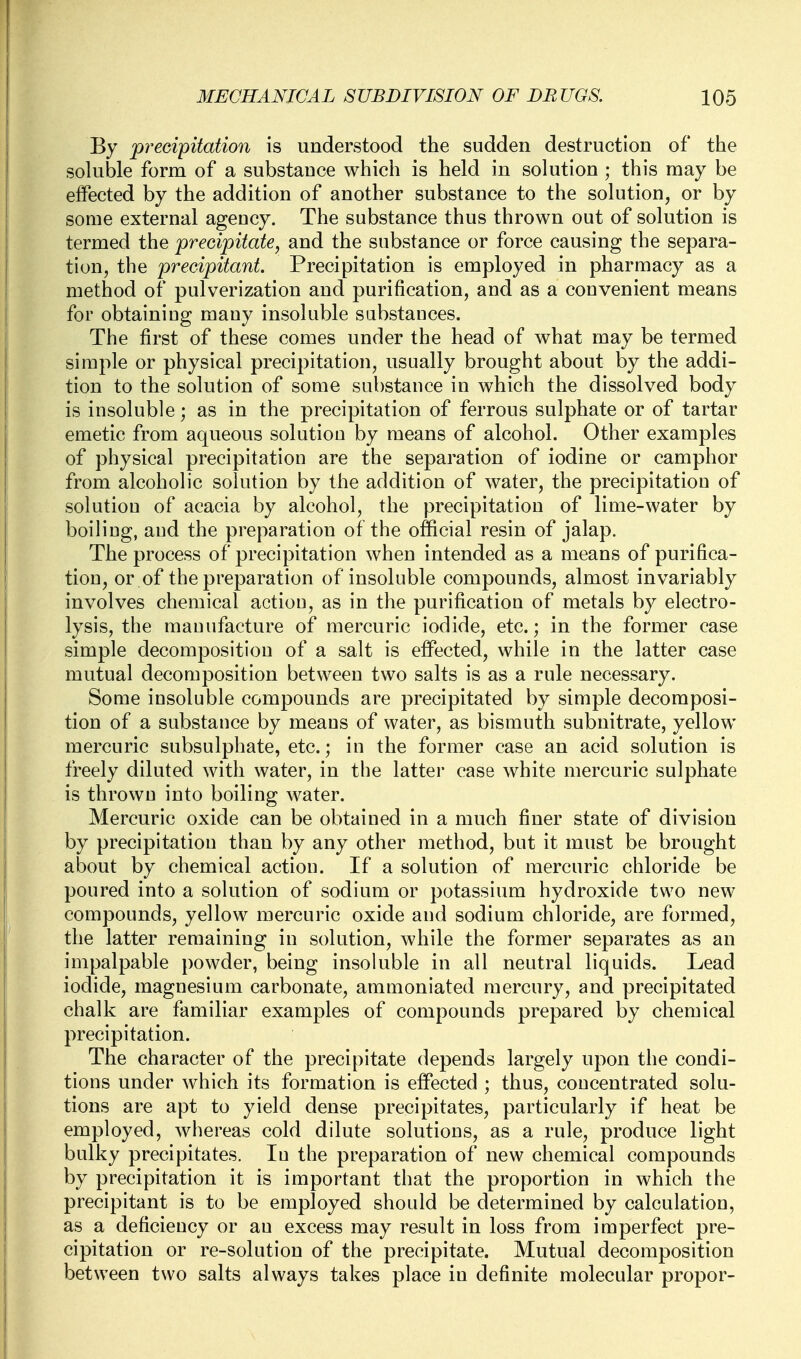 By precipitation is understood the sudden destruction of the soluble form of a substance which is held in solution ; this may be effected by the addition of another substance to the solution, or by some external agency. The substance thus thrown out of solution is termed the precipitate, and the substance or force causing the separa- tion, the precipitant. Precipitation is employed in pharmacy as a method of pulverization and purification, and as a convenient means for obtaining many insoluble substances. The first of these comes under the head of what may be termed simple or physical precipitation, usually brought about by the addi- tion to the solution of some substance in which the dissolved body is insoluble; as in the precipitation of ferrous sulphate or of tartar emetic from aqueous solution by means of alcohol. Other examples of physical precipitation are the separation of iodine or camphor from alcoholic solution by the addition of water, the precipitation of solution of acacia by alcohol, the precipitation of lime-water by boiling, and the preparation of the official resin of jalap. The process of precipitation when intended as a means of purifica- tion, or of the preparation of insoluble compounds, almost invariably involves chemical action, as in the purification of metals by electro- lysis, the manufacture of mercuric iodide, etc.; in the former case simple decomposition of a salt is effected, while in the latter case mutual decomposition between two salts is as a rule necessary. Some insoluble compounds are precipitated by simple decomposi- tion of a substance by means of water, as bismuth subnitrate, yellow mercuric subsulphate, etc.; in the former case an acid solution is freely diluted with water, in the latter case white mercuric sulphate is thrown into boiling water. Mercuric oxide can be obtained in a much finer state of division by precipitation than by any other method, but it must be brought about by chemical action. If a solution of mercuric chloride be poured into a solution of sodium or potassium hydroxide two new compounds, yellow mercuric oxide and sodium chloride, are formed, the latter remaining in solution, while the former separates as an impalpable powder, being insoluble in all neutral liquids. Lead iodide, magnesium carbonate, ammoniated mercury, and precipitated chalk are familiar examples of compounds prepared by chemical precipitation. The character of the precipitate depends largely upon the condi- tions under which its formation is effected ; thus, concentrated solu- tions are apt to yield dense precipitates, particularly if heat be employed, whereas cold dilute solutions, as a rule, produce light bulky precipitates. In the preparation of new chemical compounds by precipitation it is important that the proportion in which the precipitant is to be employed should be determined by calculation, as a deficiency or an excess may result in loss from imperfect pre- cipitation or re-solution of the precipitate. Mutual decomposition between two salts always takes place in definite molecular propor-