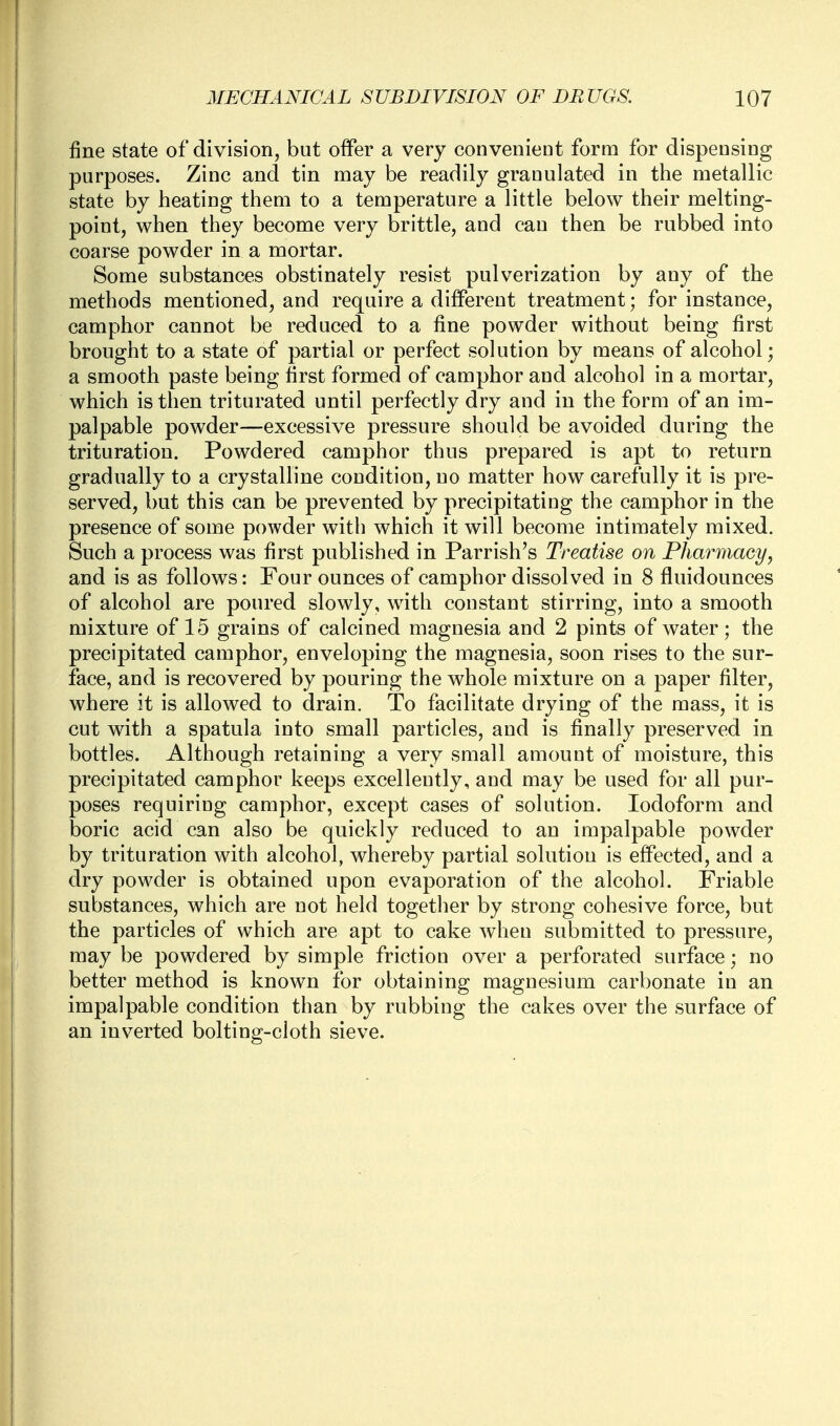 fine state of division, but offer a very convenient form for dispensing purposes. Zinc and tin may be readily granulated in the metallic state by heating them to a temperature a little below their melting- point, when they become very brittle, and can then be rubbed into coarse powder in a mortar. Some substances obstinately resist pulverization by any of the methods mentioned, and require a different treatment; for instance, camphor cannot be reduced to a fine powder without being first brought to a state of partial or perfect solution by means of alcohol; a smooth paste being first formed of camphor and alcohol in a mortar, which is then triturated until perfectly dry and in the form of an im- palpable powder—excessive pressure should be avoided during the trituration. Powdered camphor thus prepared is apt to return gradually to a crystalline condition, no matter how carefully it is pre- served, but this can be prevented by precipitating the camphor in the presence of some powder with which it will become intimately mixed. Such a process was first published in Parrish's Treatise on Pharmacy, and is as follows: Four ounces of camphor dissolved in 8 fluidounces of alcohol are poured slowly, with constant stirring, into a smooth mixture of 15 grains of calcined magnesia and 2 pints of water; the precipitated camphor, enveloping the magnesia, soon rises to the sur- face, and is recovered by pouring the whole mixture on a paper filter, where it is allowed to drain. To facilitate drying of the mass, it is cut with a spatula into small particles, and is finally preserved in bottles. Although retaining a very small amount of moisture, this precipitated camphor keeps excellently, and may be used for all pur- poses requiring camphor, except cases of solution. Iodoform and boric acid can also be quickly reduced to an impalpable powder by trituration with alcohol, whereby partial solution is effected, and a dry powder is obtained upon evaporation of the alcohol. Friable substances, which are not held together by strong cohesive force, but the particles of which are apt to cake when submitted to pressure, may be powdered by simple friction over a perforated surface; no better method is known for obtaining magnesium carbonate in an impalpable condition than by rubbing the cakes over the surface of an inverted bolting-cloth sieve.
