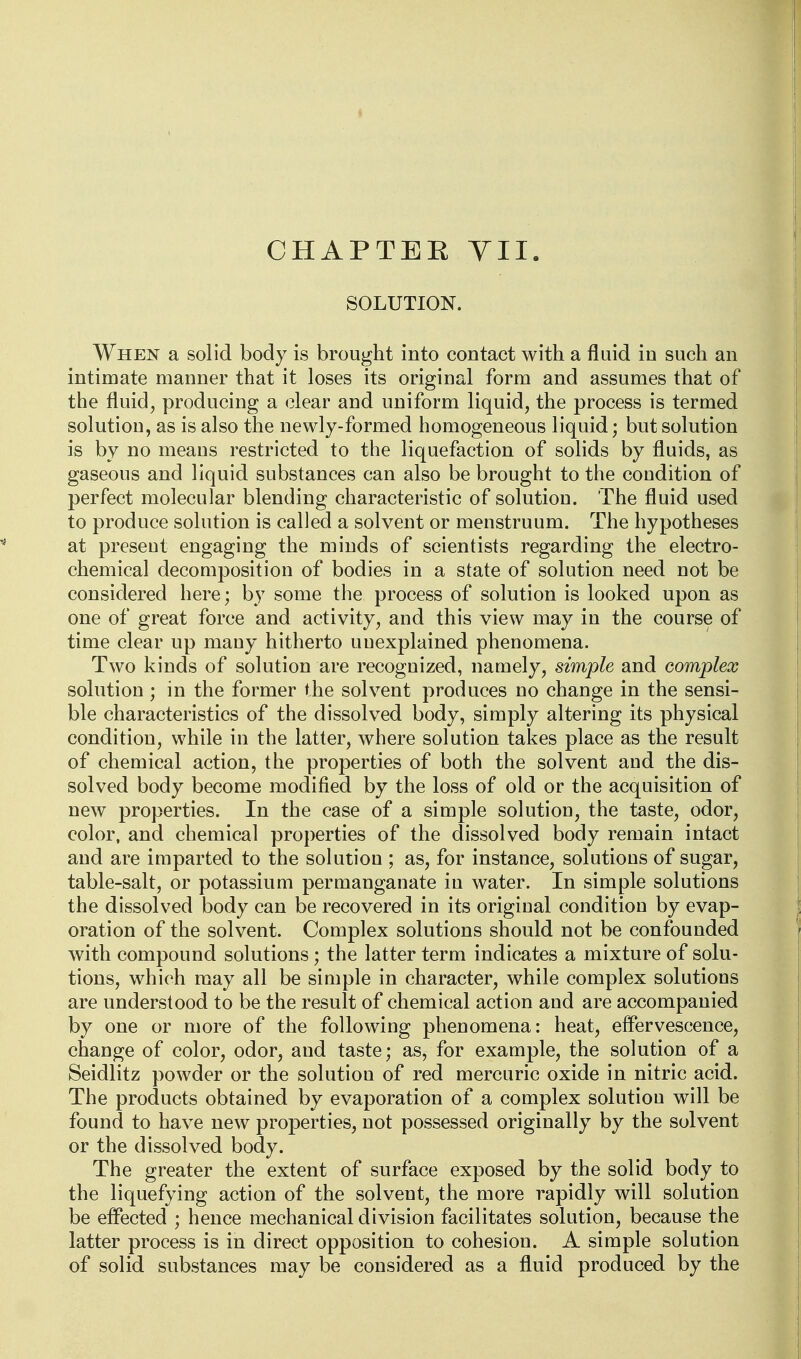 CHAPTEE VII. SOLUTION. When a solid body is brought into contact with a fluid in such an intimate manner that it loses its original form and assumes that of the fluid^ producing a clear and uniform liquid, the process is termed solution, as is also the newly-formed homogeneous liquid; but solution is by no means restricted to the liquefaction of solids by fluids, as gaseous and liquid substances can also be brought to the condition of perfect molecular blending characteristic of solution. The fluid used to produce solution is called a solvent or menstruum. The hypotheses at present engaging the minds of scientists regarding the electro- chemical decomposition of bodies in a state of solution need not be considered here; by some the process of solution is looked upon as one of great force and activity, and this view may in the course of time clear up many hitherto uuexplained phenomena. Two kinds of solution are recognized, namely, simple and complex solution ; in the former the solvent produces no change in the sensi- ble characteristics of the dissolved body, simply altering its physical condition, while in the latter, where solution takes place as the result of chemical action, the properties of both the solvent and the dis- solved body become modified by the loss of old or the acquisition of new properties. In the case of a simple solution, the taste, odor, color, and chemical properties of the dissolved body remain intact and are imparted to the solution ; as, for instance, solutions of sugar, table-salt, or potassium permanganate in water. In simple solutions the dissolved body can be recovered in its original condition by evap- oration of the solvent. Complex solutions should not be confounded with compound solutions; the latter term indicates a mixture of solu- tions, which may all be simple in character, while complex solutions are understood to be the result of chemical action and are accompanied by one or more of the following phenomena: heat, effervescence, change of color, odor, and taste; as, for example, the solution of a Seidlitz powder or the solution of red mercuric oxide in nitric acid. The products obtained by evaporation of a complex solution will be found to have new properties, not possessed originally by the solvent or the dissolved body. The greater the extent of surface exposed by the solid body to the liquefying action of the solvent, the more rapidly will solution be effected ; hence mechanical division facilitates solution, because the latter process is in direct opposition to cohesion. A simple solution of solid substances may be considered as a fluid produced by the