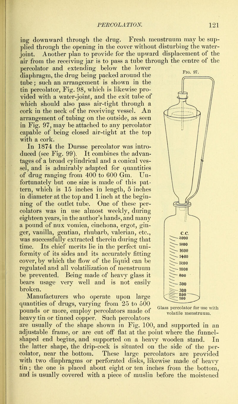 Fig. 97. ing downward through the drug. Fresh menstruum may be sup- plied through the opening in the cover without disturbing the water- joint. Another plan to provide for the upward displacement of the air from the receiving jar is to pass a tube through the centre of the percolator and extending below the lower diaphragm, the drug being packed around the tube; such an arrangement is shown in the tin percolator. Fig. 98, which is likewise pro- vided with a water-joint, and the exit tube of which should also pass air-tight through a cork in the neck of the receiving vessel. An arrangement of tubing on the outside, as seen in Fig. 97, may be attached to any percolator capable of being closed air-tight at the top with a cork. In 1874 the Dursse percolator was intro- duced (see Fig. 99). It combines the advan- tages of a broad cylindrical and a conical ves- sel, and is admirably adapted for quantities of drug ranging from 400 to 600 Gm. Un- fortunately but one size is made of this pat- tern, which is 15 inches in length, 5 inches in diameter at the top and 1 inch at the begin- ning of the outlet tube. One of these per- colators was in use almost weekly, during eighteen years, in the author's hands, and many a pound of nux vomica, cinchona, ergot, gin- ger, vanilla, gentian, rhubarb, valerian, etc., was successfully extracted therein during that time. Its chief merits lie in the perfect uni- formity of its sides and its accurately fitting cover, by which the flow of the liquid can be regulated and all volatilization of menstruum be prevented. Being made of heavy glass it bears usage very well and is not easily broken. Manufacturers who operate upon large quantities of drugs, varying from 25 to 500 pounds or more, employ percolators made of heavy tin or tinned copper. Such percolators are usually of the shape shown in Fig. 100, and supported in an adjustable frame, or are cut off flat at the point where the funnel- shaped end begins, and supported on a heavy wooden stand. In the latter shape, the drip-cock is situated on the side of the per- colator, near the bottom. These large percolators are provided with two diaphragms or perforated disks, likewise made of heavy tin; the one is placed about eight or ten inches from the bottom, and is usually covered with a piece of muslin before the moistened Glass percolator for use with volatile menstruum.