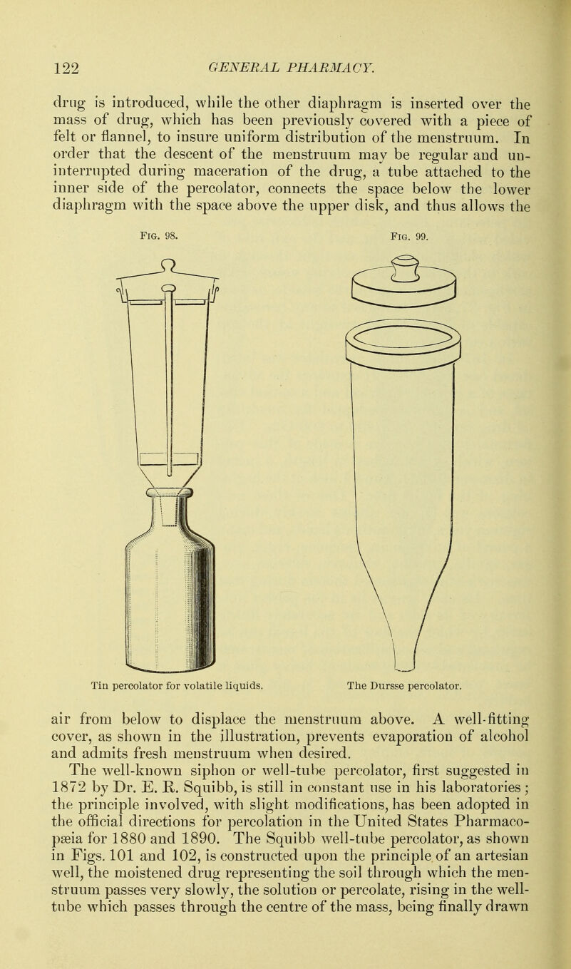 drug is introduced, while the other diaphragm is inserted over the mass of drug, which has been previously covered with a piece of felt or flannel, to insure uniform distribution of the menstruum. In order that the descent of the menstruum may be regular and un- interrupted during maceration of the drug, a tube attached to the inner side of the percolator, connects the space below the lower diaphragm with the space above the upper disk, and thus allows the Fig. 98. Fig. 99. Tin percolator for volatile liquids. The Dursse percolator. air from below to displace the menstruum above. A well-fitting cover, as shown in the illustration, prevents evaporation of alcohol and admits fresh menstruum when desired. The well-known siphon or well-tube percolator, first suggested in 1872 by Dr. E. R. Squibb, is still in constant use in his laboratories; the principle involved, with slight modifications, has been adopted in the official directions for percolation in the United States Pharmaco- pseia for 1880 and 1890. The Squibb well-tube percolator, as shown in Figs. 101 and 102, is constructed upon the principle of an artesian well, the moistened drug representing the soil through which the men- struum passes very slowly, the solution or percolate, rising in the well- tube which passes through the centre of the mass, being finally drawn