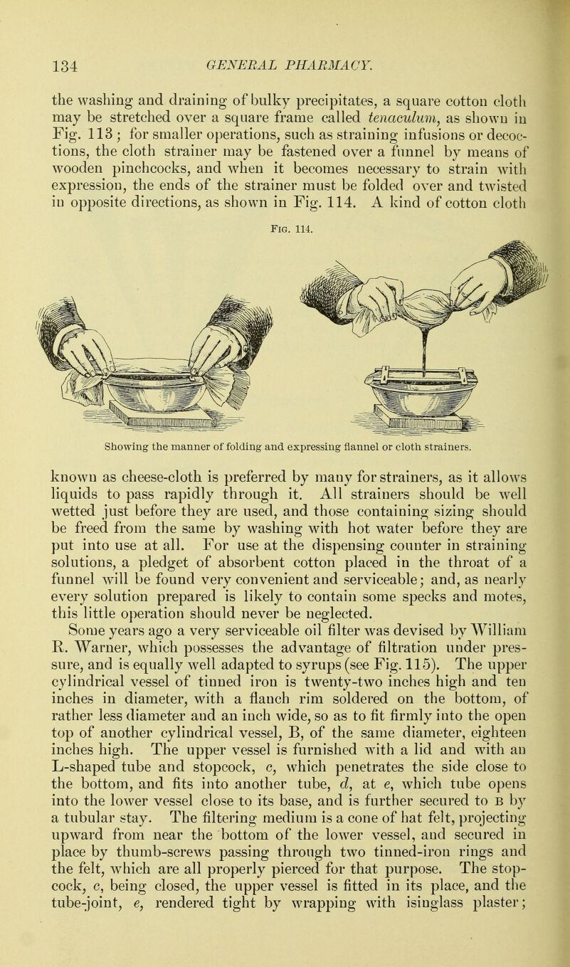 the washing and draining of bulky precipitates, a square cotton cloth may be stretched over a square frame called tenaculum, as shown in Fig. 113 ; for smaller operations, such as straining infusions or decoc- tions, the cloth strainer may be fastened over a funnel by means of wooden pinchcocks, and when it becomes necessary to strain with expression, the ends of the strainer must be folded over and twisted in opposite directions, as shown in Fig. 114. A kind of cotton cloth Showing the manner of folding and expressing flannel or cloth strainers. known as cheese-cloth is preferred by many for strainers, as it allows liquids to pass rapidly through it. All strainers should be well wetted just before they are used, and those containing sizing should be freed from the same by washing with hot water before they are put into use at all. For use at the dispensing counter in straining solutions, a pledget of absorbent cotton placed in the throat of a funnel will be found very convenient and serviceable; and, as nearly every solution prepared is likely to contain some specks and motes, this little operation should never be neglected. Some years ago a very serviceable oil filter was devised by William R. Warner, which possesses the advantage of filtration under pres- sure, and is equally well adapted to syrups (see Fig. 115). The upper cylindrical vessel of tinned iron is twenty-two inches high and ten inches in diameter, with a flianch rim soldered on the bottom, of rather less diameter and an inch wide, so as to fit firmly into the open top of another cylindrical vessel, B, of the same diameter, eighteen inches high. The upper vessel is furnished with a lid and with an L-shaped tube and stopcock, c, which penetrates the side close to the bottom, and fits into another tube, (i, at e, which tube opens into the lower vessel close to its base, and is further secured to b by a tubular stay. The filtering medium is a cone of hat felt, projecting upward from near the bottom of the lower vessel, and secured in place by thumb-screws passing through two tinned-iron rings and the felt, which are all properly pierced for that purpose. The stop- cock, c, being closed, the upper vessel is fitted in its place, and the tube-joint, e, rendered tight by wrapping with isinglass plaster;
