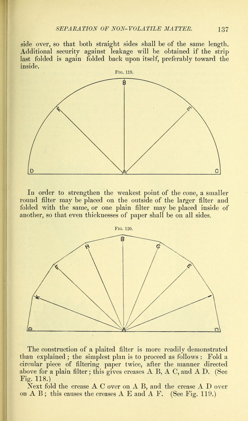 side over, so that both straight sides shall be of the same length. Additional security against leakage will be obtained if the strip last folded is again folded back upon itself, preferably toward the inside. Fig. 119. In order to strengthen the weakest point of the cone, a smaller round filter may be placed on the outside of the larger filter and folded with the same, or one plain filter may be placed inside of another, so that even thicknesses of paper shall be on all sides. Fig. 120. The construction of a plaited filter is more readily demonstrated than explained ; the simplest plan is to proceed as follows : Fold a circular piece of filtering paper twice, after the manner directed above for a plain filter; this gives creases A B, A C, and A D. (See Fig. 118.) Next fold the crease A C over on A B, and the crease A D over on A B ; this causes the creases A E and A F. (See Fig. 119.)