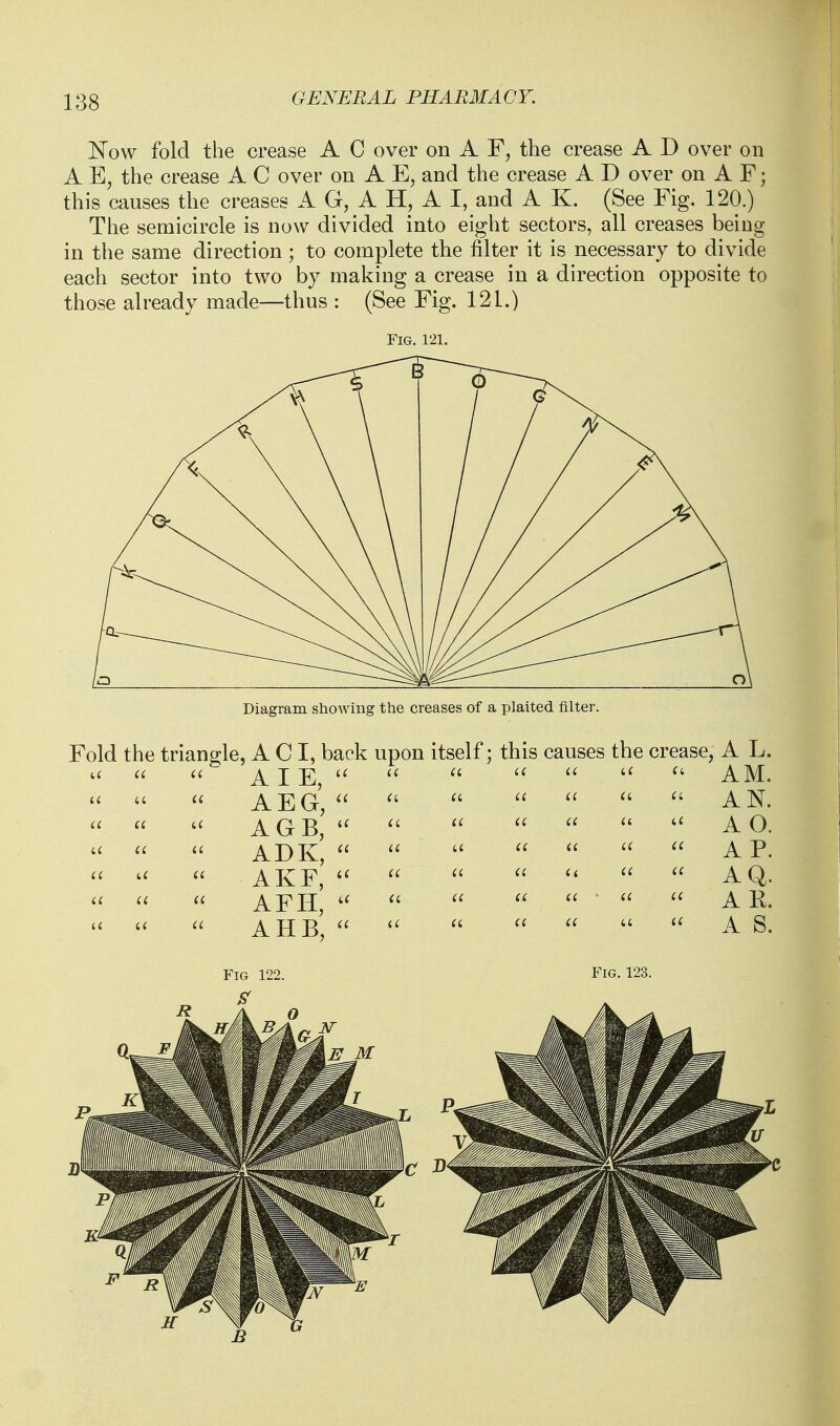 ]^ow fold the crease A C over on A the crease A D over on A E, the crease A C over on A E, and the crease A D over on A F; this causes the creases A G, A H, A I, and A K. (See Fig. 120.) The semicircle is now divided into eight sectors, all creases being in the same direction; to complete the filter it is necessary to divide each sector into two by making a crease in a direction opposite to those already made—thus : (See Fig. 121.) Fig. 121. Diagram showing the creases of a plaited filter. Fold the triancjle, A C I, back upon itself: this causes the crease, A L. AM. AN. AO. A P. AQ. A K. A S. A I E, AEG, AGB, ADK,  AKF, AFH, AHB, Fig. 123.
