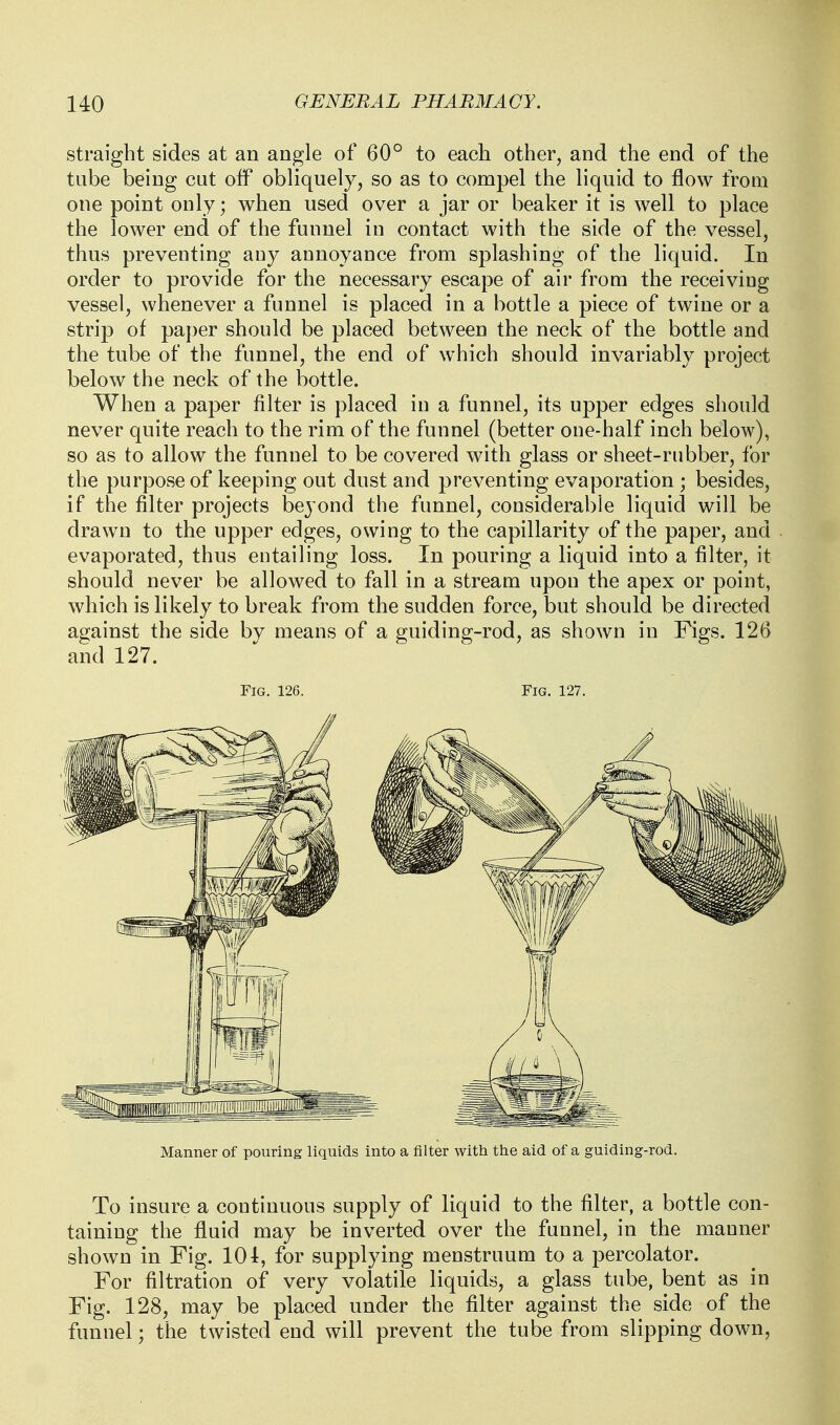 straight sides at an angle of 60° to each other, and the end of the tube being cut off obliquely, so as to compel the liquid to flow from one point only; when used over a jar or beaker it is well to place the lower end of the funnel in contact with the side of the vessel, thus preventing any annoyance from splashing of the liquid. In order to provide for the necessary escape of air from the receiving vessel, whenever a funnel is placed in a bottle a piece of twine or a strip of paper should be placed between the neck of the bottle and the tube of the funnel, the end of which should invariably project below the neck of the bottle. When a paper filter is placed in a funnel, its upper edges should never quite reach to the rim of the funnel (better one-half inch below), so as to allow the funnel to be covered with glass or sheet-rubber, for the purpose of keeping out dust and preventing evaporation ; besides, if the filter projects beyond the funnel, considerable liquid will be drawn to the upper edges, owing to the capillarity of the paper, and evaporated, thus entailing loss. In pouring a liquid into a filter, it should never be allowed to fall in a stream upon the apex or point, which is likely to break from the sudden force, but should be directed against the side by means of a guiding-rod, as shown in Figs. 12(3 and 127. Fig. 126. Fig. 127. Manner of pouring liquids into a filter with the aid of a guiding-rod. To insure a continuous supply of liquid to the filter, a bottle con- taining the fluid may be inverted over the funnel, in the manner shown in Fig. 101, for supplying menstruum to a percolator. For filtration of very volatile liquids, a glass tube, bent as in Fig. 128, may be placed under the filter against the side of the funnel; the twisted end will prevent the tube from slipping down,