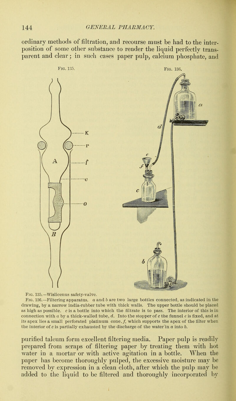 ordinary methods of filtration^ and recourse must be had to the inter- position of some other substance to render the liquid perfectly trans- parent and clear; in such cases paper pulp, calcium phosphate, and Fig. 135. A Fig. 135.—Wislicenus safety-valve. Fig. 136.—Filtering apparatus, a and 6 are two large bottles connected, as indicated in the drawing, by a narrow india-rubber tube with thick walls. The upper bottle should be placed as high as possible, c is a bottle into which the filtrate is to pass. The interior of this is in connection with a by a thick-walled tube, d. Into the stopper of c the funnel e is fixed, and at its apex lies a small perforated platinum cone,/, which supports the apex of the filter when the interior of c is partially exhausted by the discharge of the water in a into h. purified talcum form excellent filtering media. Paper pulp is readily prepared from scraps of filtering paper by treating them \vith hot water in a mortar or with active agitation in a bottle. When the paper has become thoroughly pulped, the excessive moisture may be removed by expression in a clean cloth, after which the pulp may be added to the liquid to be filtered and thoroughly incorporated by 1