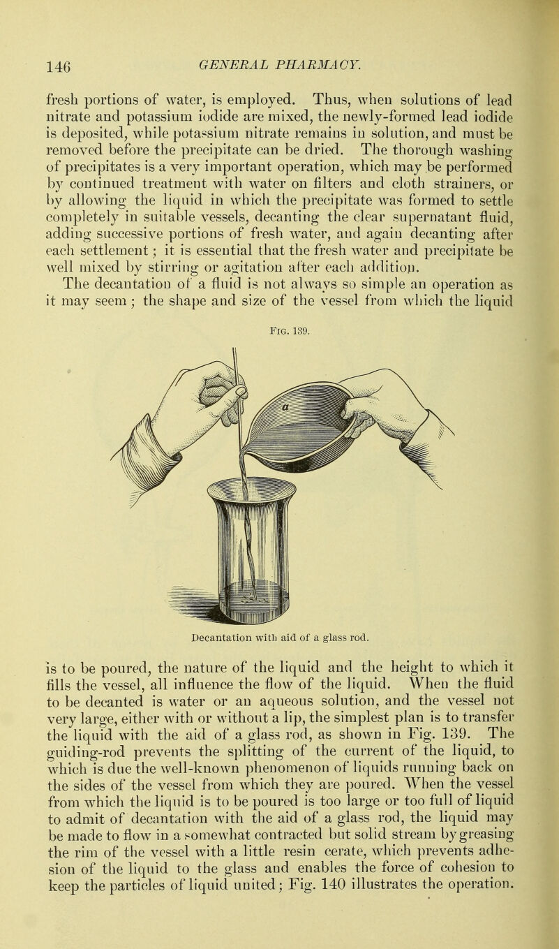 fresh portions of water, is employed. Thus, when solutions of lead nitrate and potassium iodide are mixed, the newly-formed lead iodide is deposited, while potassiuui nitrate remains in solution, and must be removed before the precipitate can be dried. The thorough washing of precipitates is a very important operation, which may be performed by continued treatment with water on filters and cloth strainers, or by allowing the liquid in which the precipitate was formed to settle completely in suitable vessels, decanting the clear supernatant fluid, adding successive portions of fresh water, and again decanting after each settlement; it is essential that the fresh water and precipitate be well mixed by stirring or agitation alter each addition. The decantatiou of a fluid is not always so simple an operation as it may seem; the shape and size of the vessel from which the liquid Fig. 139. Decantation with aid of a glass rod. IS to be poured, the nature of the liquid and the height to which it fills the vessel, all influence the flow of the liquid. When the fluid to be decanted is water or an aqueous solution, and the vessel not very large, either with or without a lip, the simplest plan is to transfer the liquid with the aid of a glass rod, as shown in Fig. 139. The guiding-rod prevents the splitting of the current of the liquid, to which is due the well-known phenomenon of liquids running back on the sides of the vessel from which they are poured. When the vessel from which the liquid is to be poured is too large or too full of liquid to admit of decantation with the aid of a glass rod, the liquid may be made to flow in a somewhat contracted but solid stream by greasing the rim of the vessel with a little resin cerate, which prevents adhe- sion of the liquid to the glass and enables the force of cohesion to keep the particles of liquid united; Fig. 140 illustrates the operation.