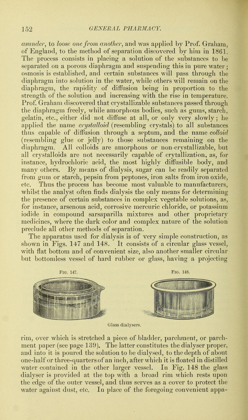 asunder, to loose one from another, and was applied by Prof. Graham, of England, to the method of separation discovered by him in 1861. The process consists in placing a solution of the substances to be separated on a porous diaphragm and suspending this in pure water; osmosis is established, and certain substances will pass through the diaphragm into solution in the water, while others will remain on the diaphragm, the rapidity of diffusion being in proportion to the strength of the solution and increasing with the rise in temperature. Prof. Graham discovered that crystallizable substances passed through the diaphragm freely, while amorphous bodies, such as gums, starch, gelatin, etc., either did not diffuse at all, or only very slowly; he applied the name crystalloid (resembling crystals) to all substances thus capable of diffusion through a septum, and the name colloid (resembling glue or jelly) to those substances remaining on the diaphragm. All colloids are amorphous or non-crystallizable, but all crystalloids are not necessarily capable of crytallization, as, for instance, hydrochloric acid, the most highly diffusible body, and many others. By means of dialysis, sugar can be readily separated from gum or starch, pepsin from peptones, iron salts from iron oxide, etc. Thus the process has become most valuable to manufacturers, whilst the analyst often finds dialysis the only means for determining the presence of certain substances in complex vegetable solutions, as, for instance, arsenous acid, corrosive mercuric chloride, or potassium iodide in compound sarsaparilla mixtures and other proprietary medicines, where the dark color and complex nature of the solution preclude all other methods of separation. The apparatus used for dialysis is of very simple construction, as shown in Figs. 147 and 148. It consists of a circular glass vessel, with flat bottom and of convenient size, also another smaller circular but bottomless vessel of hard rubber or glass, having a projecting Fig. 147. Fig. 148. Glass dialysers. rim, over which is stretched a piece of bladder, parchment, or parch- ment paper (see page 139). The latter constitutes the dialyser proper, and into it is poured the solution to be dialysed, to the depth of about one-half or three-quarters of an inch, after which it is floated in distilled water contained in the other larger vessel. In Fig. 148 the glass dialyser is provided at the top with a broad rim which rests upon the edge of the outer vessel, and thus serves as a cover to protect the water against dust, etc. In place of the foregoing convenient appa-