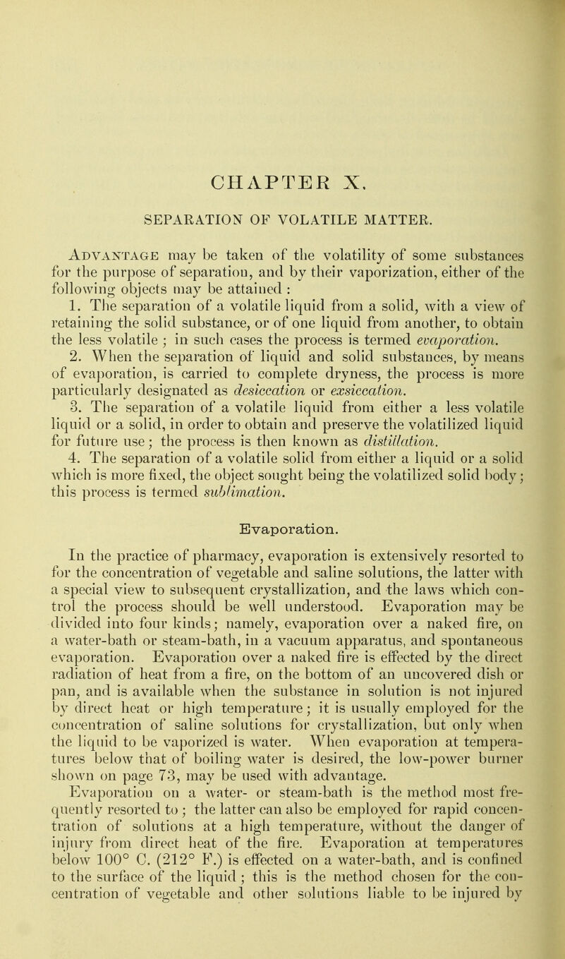 CHAPTER X, SEPARATION OF VOLATILE MATTER. Advantage may be taken of the volatility of some substances for the purpose of separation, and by their vaporization, either of the following objects may be attained : 1. The separation of a volatile liquid from a solid, with a view of retaining the solid substance, or of one liquid from another, to obtain the less volatile ; in such cases the process is termed evaporation. 2. When the separation of liquid and solid substances, by means of evaporation, is carried to complete dryness, the process is more particularly designated as desiccation or exsiccation. 3. The separation of a volatile liquid from either a less volatile liquid or a solid, in order to obtain and preserve the volatilized liquid for future use; the process is then known as distillation. 4. The separation of a volatile solid from either a liquid or a solid which is more fixed, the object sought being the volatilized solid body; this process is termed sublimation. Evaporation. In the practice of pharmacy, evaporation is extensively resorted to for the concentration of vegetable and saline solutions, the latter with a special view to subsequent crystallization, and the laws which con- trol the process should be well understood. Evaporation may be divided into four kinds; namely, evaporation over a naked fire, on a water-bath or steam-bath, in a vacuum apparatus, and spontaneous evaporation. Evaporation over a naked fire is effected by the direct radiation of heat from a fire, on the bottom of an uncovered dish or pan, and is available when the substance in solution is not injured by direct heat or high temperature; it is usually employed for the concentration of saline solutions for crystallization, but only when the liquid to be vaporized is water. When evaporation at tempera- tures below that of boiling water is desired, the low-power burner shown on page 73, may be used with advantage. Evaporation on a water- or steam-bath is the method most fre- quently resorted to ; the latter can also be employed for rapid concen- tration of solutions at a high temperature, without the danger of injury from direct heat of the fire. Evaporation at temperatures below 100° C. (212° F.) is effected on a water-bath, and is confined to the surface of the liquid ; this is the method chosen for the con- centration of vegetable and other solutions liable to be injured by