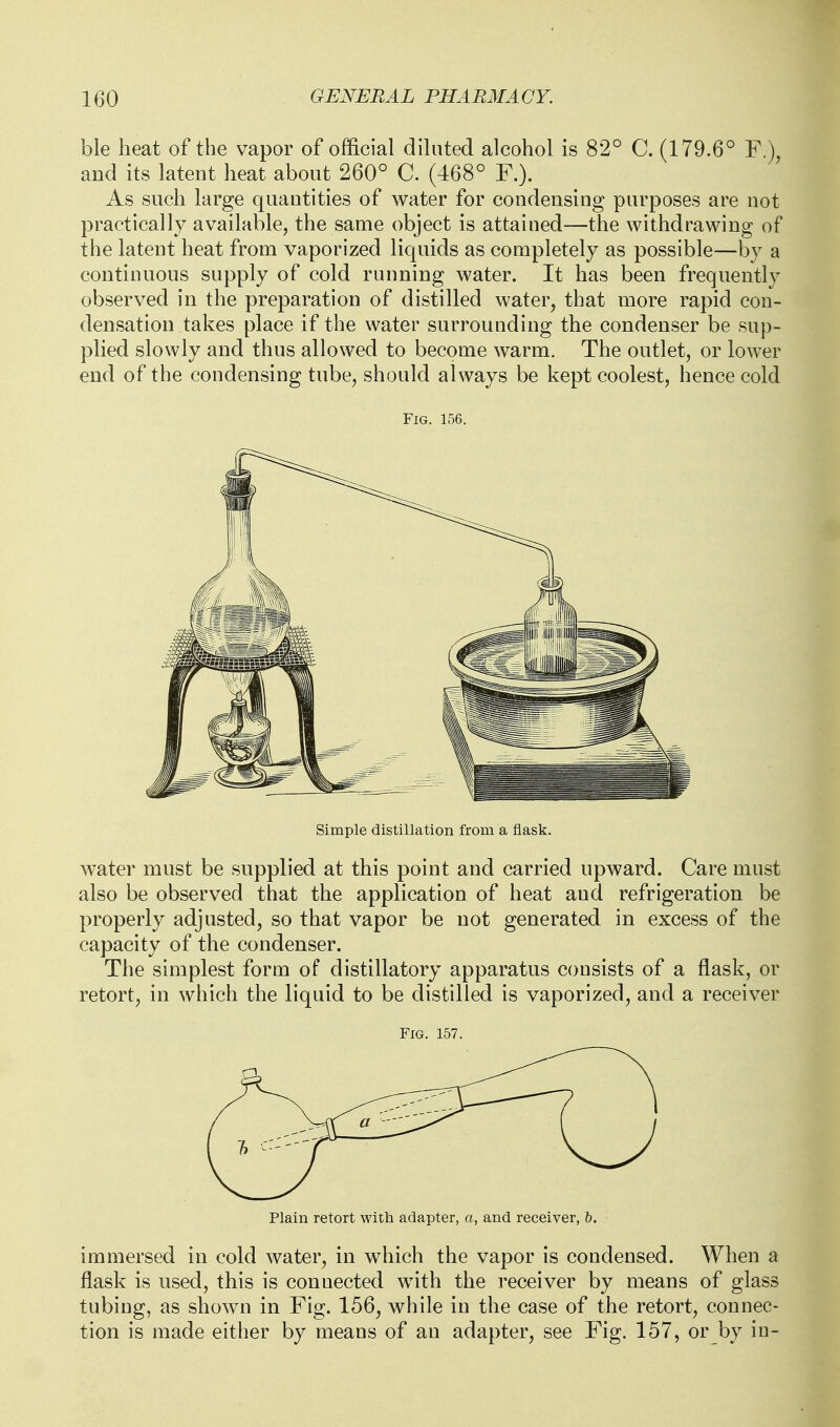 ble heat of the vapor of official diluted alcohol is 82° C. (179.6° F.), and its latent heat about 260° C. (468° F.). As such large quantities of water for condensing purposes are not practically available, the same object is attained—the withdrawing of the latent heat from vaporized liquids as completely as possible—by a continuous supply of cold running water. It has been frequently observed in the preparation of distilled water, that more rapid con- densation takes place if the water surrounding the condenser be sup- plied slowly and thus allowed to become warm. The outlet, or lower end of the condensing tube, should always be kept coolest, hence cold Fig. 156. Simple distillation from a flask. water must be supplied at this point and carried upward. Care must also be observed that the application of heat and refrigeration be properly adjusted, so that vapor be not generated in excess of the capacity of the condenser. The simplest form of distillatory apparatus consists of a flask, or retort, in which the liquid to be distilled is vaporized, and a receiver Fig. 157. Plain retort with adapter, o, and receiver, h. immersed in cold water, in which the vapor is condensed. When a flask is used, this is connected w^ith the receiver by means of glass tubing, as shown in Fig. 156, while in the case of the retort, connec- tion is made either by means of an adapter, see Fig. 157, or by in-
