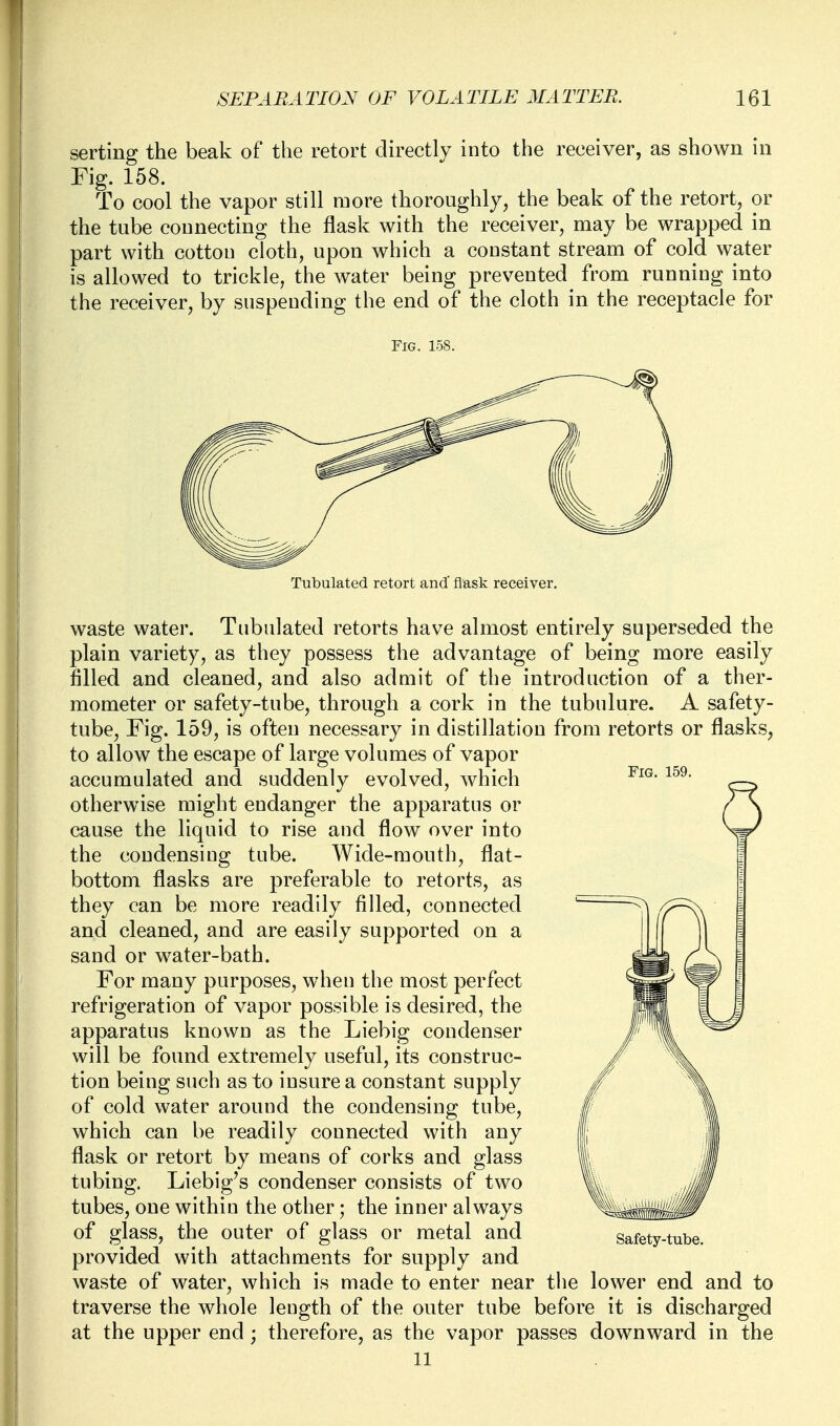 serting the beak of the retort directly into the receiver, as shown in Fig. 158. To cool the vapor still more thoroughly, the beak of the retort, or the tube connecting the flask with the receiver, may be wrapped in part with cottou cloth, upon which a constant stream of cold water is allowed to trickle, the water being prevented from running into the receiver, by suspending the end of the cloth in the receptacle for Fig. 158. Tubulated retort and' flask receiver. Fig. 159. waste water. Tubulated retorts have almost entirely superseded the plain variety, as they possess the advantage of being more easily filled and cleaned, and also admit of the introduction of a ther- mometer or safety-tube, through a cork in the tubulure. A safety- tube, Fig. 159, is often necessary in distillation from retorts or flasks, to allow the escape of large volumes of vapor accumulated and suddenly evolved, which otherwise might endanger the apparatus or cause the liquid to rise and flow over into the condensing tube. Wide-mouth, flat- bottom flasks are preferable to retorts, as they can be more readily filled, connected and cleaned, and are easily supported on a sand or water-bath. For many purposes, when the most perfect refrigeration of vapor possible is desired, the apparatus known as the Liebig condenser will be found extremely useful, its construc- tion being such as to insure a constant supply of cold water around the condensing tube, which can be readily connected with any flask or retort by means of corks and glass tubing. Liebig's condenser consists of two tubes, one within the other; the inner always of glass, the outer of glass or metal and provided with attachments for supply and waste of water, which is made to enter near the lower end and to traverse the whole length of the outer tube before it is discharged at the upper end ; therefore, as the vapor passes downward in the 11 Safety-tube.