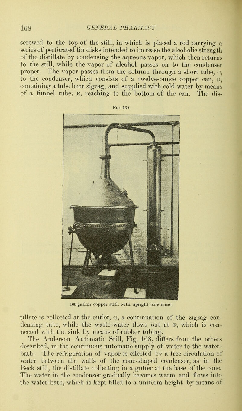 screwed to the top of the still, in which is placed a rod carrying a series of perforated tin disks intended to increase the alcoholic strength of the distillate by condensing the aqueous vapor, which then returns to the still, while the vapor of alcohol passes on to the condenser proper. The vapor passes from the column through a short tube, c, to the condenser, which consists of a twelve-ounce copper can, d, containing a tube bent zigzag, and supplied with cold water by means of a funnel tube, E, reaching to the bottom of the can. The dis- FlG.169. 100-gallon copper still, with upright condenser. tillate is collected at the outlet, G, a continuation of the zigzag con- densing tube, while the waste-water flows out at r, which is con- nected with the sink by means of rubber tubing. The Anderson Automatic Still, Fig. 168, differs from the others described, in the continuous automatic supply of water to the water- bath. The refrigeration of vapor is effected by a free circulation of water between the walls of the cone-shaped condenser, as in the Beck still, the distillate collecting in a gutter at the base of the cone. The w^ater in the condenser gradually becomes warm and flows into the water-bath, which is kept filled to a uniform height by means of