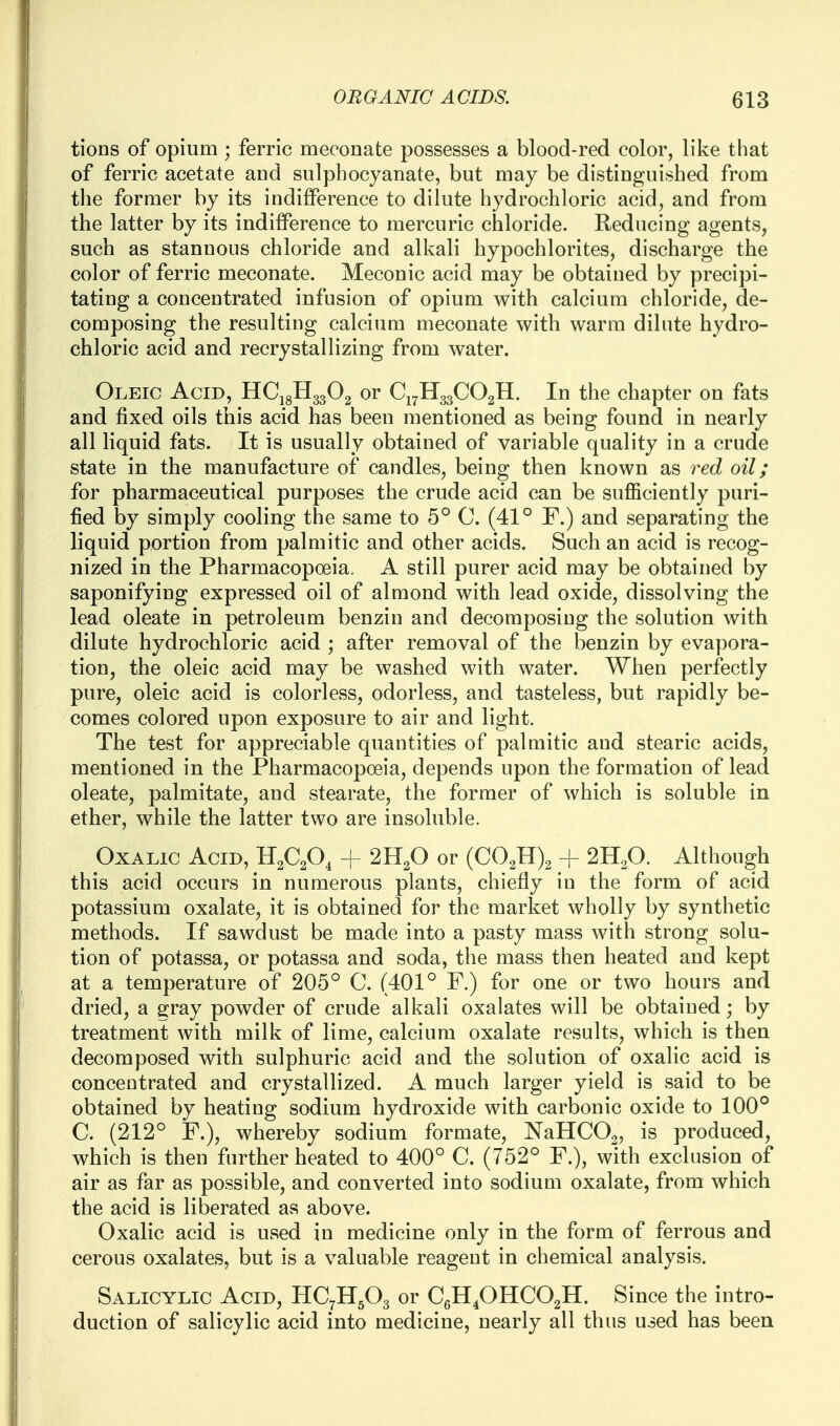 tions of opium ; ferric meconate possesses a blood-red color, like that of ferric acetate and siilphocyanate, but may be distinguished from the former by its indifference to dilute hydrochloric acid, and from the latter by its indifference to mercuric chloride. Reducing agents, such as stannous chloride and alkali hypochlorites, discharge the color of ferric meconate. Meconic acid may be obtained by precipi- tating a concentrated infusion of opium with calcium chloride, de- composing the resulting calcium meconate with warm dilute hydro- chloric acid and recrystallizing from water. Oleic Acid, HCigHggOa or C17H33CO2H. In the chapter on fats and fixed oils this acid has been mentioned as being found in nearly all liquid fats. It is usually obtained of variable quality in a crude state in the manufacture of candles, being then known as red oil; for pharmaceutical purposes the crude acid can be sufficiently puri- fied by simply cooling the same to 5° 0. (41° F.) and separating the liquid portion from palmitic and other acids. Such an acid is recog- nized in the Pharmacopoeia. A still purer acid may be obtained by saponifying expressed oil of almond with lead oxide, dissolving the lead oleate in petroleum benzin and decomposing the solution with dilute hydrochloric acid ; after removal of the benzin by evapora- tion, the oleic acid may be washed with water. When perfectly pure, oleic acid is colorless, odorless, and tasteless, but rapidly be- comes colored upon exposure to air and light. The test for appreciable quantities of palmitic and stearic acids, mentioned in the Pharmacopoeia, depends upon the formation of lead oleate, palmitate, and stearate, the former of which is soluble in ether, while the latter two are insoluble. Oxalic Acid, H^C^ + 2H2O or {C0.^\ + 2H2O. Although this acid occurs in numerous plants, chiefly in the form of acid potassium oxalate, it is obtained for the market wholly by synthetic methods. If sawdust be made into a pasty mass with strong solu- tion of potassa, or potassa and soda, the mass then heated and kept at a temperature of 205° C. (401° F.) for one or two hours and dried, a gray powder of crude alkali oxalates will be obtained; by treatment with milk of lime, calcium oxalate results, which is then decomposed with sulphuric acid and the solution of oxalic acid is concentrated and crystallized. A much larger yield is said to be obtained by heating sodium hydroxide with carbonic oxide to 100° C. (212° F.), whereby sodium formate, NaHCOa, is produced, which is then further heated to 400° C. (752° F.), with exclusion of air as far as possible, and converted into sodium oxalate, from which the acid is liberated as above. Oxalic acid is used in medicine only in the form of ferrous and cerous oxalates, but is a valuable reagent in chemical analysis. Salicylic Acid, HC7H5O3 or CeH40HC02H. Since the intro- duction of salicylic acid into medicine, nearly all thus used has been