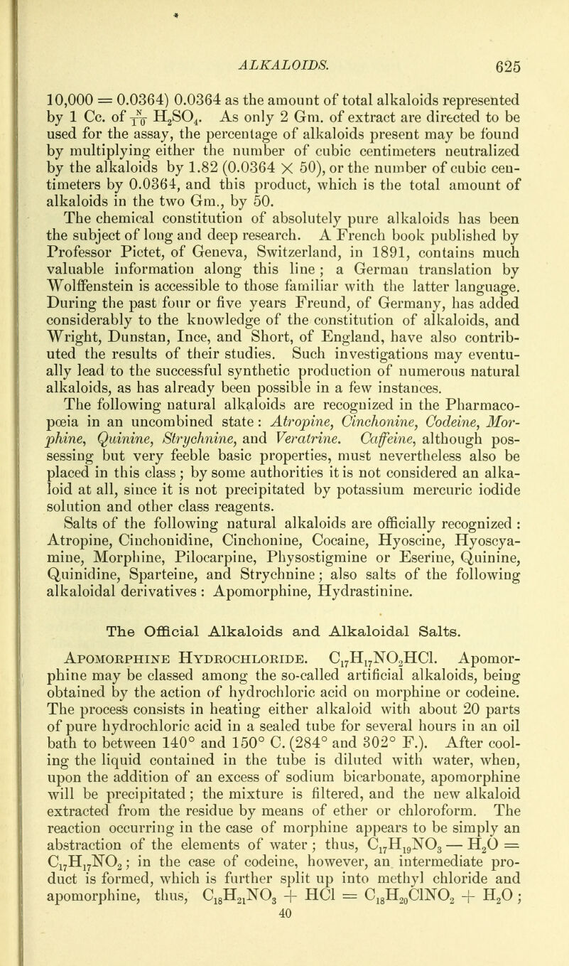 10,000 = 0.0364) 0.0364 as the amount of total alkaloids represented by 1 Cc. of -j-Q H2SO4. As only 2 Gm. of extract are directed to be used for the assay, the percentage of alkaloids present may be found by multiplying either the number of cubic centimeters neutralized by the alkaloids by 1.82 (0.0364 X 50), or the number of cubic cen- timeters by 0.0364, and this product, which is the total amount of alkaloids in the two Gm., by 50. The chemical constitution of absolutely pure alkaloids has been the subject of long and deep research. A French book published by Professor Pictet, of Geneva, Switzerland, in 1891, contains much valuable information along this line; a German translation by Wolffenstein is accessible to those familiar with the latter language. During the past four or five years Freund, of Germany, has added considerably to the knowledge of the constitution of alkaloids, and Wright, Dunstan, Ince, and Short, of England, have also contrib- uted the results of their studies. Such investigations may eventu- ally lead to the successful synthetic production of numerous natural alkaloids, as has already been possible in a few instances. The following natural alkaloids are recognized in the Pharmaco- poeia in an uncombined state : Atropine, Cinchonine, Codeine, Mor- phine, Quinine, Strychnine, and Veratrine. Caffeine, although pos- sessing but very feeble basic properties, must nevertheless also be placed in this class ; by some authorities it is not considered an alka- loid at all, since it is not precipitated by potassium mercuric iodide solution and other class reagents. Salts of the following natural alkaloids are officially recognized : Atropine, Cinchonidine, Cinchonine, Cocaine, Hyoscine, Hyoscya- mine. Morphine, Pilocarpine, Physostigmine or Eserine, Quinine, Quinidine, Sparteine, and Strychnine; also salts of the following alkaloidal derivatives : Apomorphine, Hydrastinine. The Oflacial Alkaloids and Alkaloidal Salts. Apomorphine Hydrochloride. C17H17NO2HCI. Apomor- phine may be classed among the so-called artificial alkaloids, being obtained by the action of hydrochloric acid on morphine or codeine. The process consists in heating either alkaloid with about 20 parts of pure hydrochloric acid in a sealed tube for several hours in an oil bath to between 140° and 150° C. (284° and 302° F.). After cool- ing the liquid contained in the tube is diluted with water, when, upon the addition of an excess of sodium bicarbonate, apomorphine will be precipitated ; the mixture is filtered, and the new alkaloid extracted from the residue by means of ether or chloroform. The reaction occurring in the case of morphine appears to be simply an abstraction of the elements of water ; thus, Cj^H^gNOg — HgO = CiyHj^E^Oa; in the case of codeine, however, an intermediate pro- duct is formed, which is further split up into methyl chloride and apomorphine, thus, C18H21NO3 + HCl = C.^U^^CmO^ + ; 40