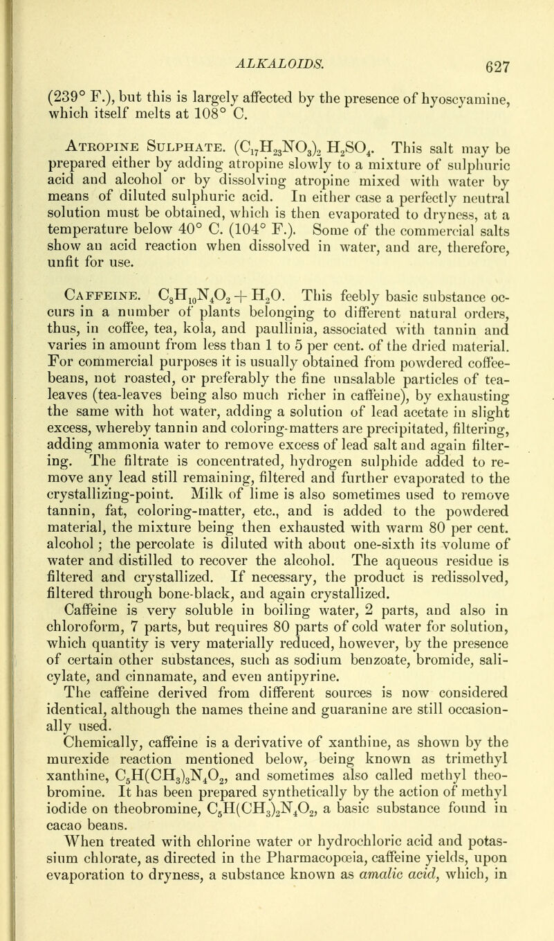 (239° F.), but this is largely affected by the presence of hyoscyamine, which itself melts at 108° C. Atropine Sui^phate. (Ci7H23¥03)2 HgSO^. This salt may be prepared either by adding atropine slowly to a mixture of sulphuric acid and alcohol or by dissolving atropine mixed with water by means of diluted sulphuric acid. In either case a perfectly neutral solution must be obtained, which is then evaporated to dryness, at a temperature below 40° C. (104° F.). Some of the commercial salts show an acid reaction when dissolved in water, and are, therefore, unfit for use. Ca FFEINE. CgUjoN^Og -|- ^2^- This feebly basic substance oc- curs in a number of plants belonging to different natural orders, thus, in coffee, tea, kola, and paulliuia, associated with tannin and varies in amount from less than 1 to 5 per cent, of the dried material. For commercial purposes it is usually obtained from powdered coffee- beans, not roasted, or preferably the fine unsalable particles of tea- leaves (tea-leaves being also much richer in caffeine), by exhausting the same with hot water, adding a solution of lead acetate in slight excess, whereby tannin and coloring-matters are precipitated, filtering, adding ammonia water to remove excess of lead salt and again filter- ing. The filtrate is concentrated, hydrogen sulphide added to re- move any lead still remaining, filtered and further evaporated to the crystallizing-point. Milk of lime is also sometimes used to remove tannin, fat, coloring-matter, etc., and is added to the powdered material, the mixture being then exhausted with warm 80 per cent, alcohol; the percolate is diluted with about one-sixth its volume of water and distilled to recover the alcohol. The aqueous residue is filtered and crystallized. If necessary, the product is redissolved, filtered through bone-black, and again crystallized. Caffeine is very soluble in boiling water, 2 parts, and also in chloroform, 7 parts, but requires 80 parts of cold water for solution, which quantity is very materially reduced, however, by the presence of certain other substances, such as sodium benzoate, bromide, sali- cylate, and cinnamate, and even antipyrine. The caffeine derived from different sources is now considered identical, although the names theine and guaranine are still occasion- ally used. Chemically, caffeine is a derivative of xanthine, as shown by the murexide reaction mentioned below, being known as trimethyl xanthine, €511(0113)3^402, and sometimes also called methyl theo- bromine. It has been prepared synthetically by the action of methyl iodide on theobromine, 0511(0113)2^402, a basic substance found in cacao beans. When treated with chlorine water or hydrochloric acid and potas- sium chlorate, as directed in the Pharmacopoeia, caffeine yields, upon evaporation to dryness, a substance known as amalic acid, which, in
