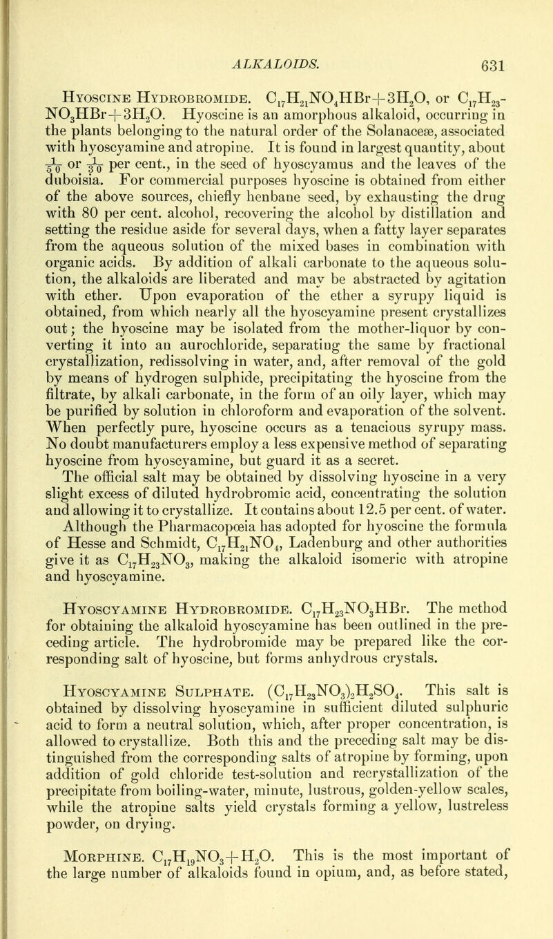 Hyoscine Hydrobromide. C^^HaiNO^HBr-f 3H2O, or C17H23- N03HBr-|-3H20. Hyoscine is an amorphous alkaloid, occurring in the plants belonging to the natural order of the Solanacese, associated with hyoscyamine and atropine. It is found in largest quantity, about •gig- or -gig- per cent., in the seed of hyoscyamus and the leaves of the duboisia. For commercial purposes hyoscine is obtained from either of the above sources, chiefly henbane seed, by exhausting the drug with 80 per cent, alcohol, recovering the alcohol by distillation and setting the residue aside for several days, when a fatty layer separates from the aqueous solution of the mixed bases in combination with organic acids. By addition of alkali carbonate to the aqueous solu- tion, the alkaloids are liberated and may be abstracted by agitation with ether. Upon evaporation of the ether a syrupy liquid is obtained, from which nearly all the hyoscyamine present crystallizes out; the hyoscine may be isolated from the mother-liquor by con- verting it into an aurochloride, separating the same by fractional crystallization, redissolving in water, and, after removal of the gold by means of hydrogen sulphide, precipitating the hyoscine from the filtrate, by alkali carbonate, in the form of an oily layer, which may be purified by solution in chloroform and evaporation of the solvent. When perfectly pure, hyoscine occurs as a tenacious syrupy mass. No doubt manufacturers employ a less expensive method of separating hyoscine from hyoscyamine, but guard it as a secret. The official salt may be obtained by dissolving hyoscine in a very slight excess of diluted hydrobromic acid, concentrating the solution and allowing it to crystallize. It contains about 12.5 per cent, of water. Although the Pharmacopoeia has adopted for hyoscine the formula of Hesse and Schmidt, Ci7H2,N04, Ladenburg and other authorities give it as C17H23NO3, making the alkaloid isomeric with atropine and hyoscyamine. Hyoscyamine Hydrobromide. CiyHgsNOgHBr. The method for obtaining the alkaloid hyoscyamine has been outlined in the pre- ceding article. The hydrobromide may be prepared like the cor- responding salt of hyoscine, but forms anhydrous crystals. Hyoscyamine Sulphate. (Ci7H23K03)2H2S04. This salt is obtained by dissolving hyoscyamine in sufficient diluted sulphuric acid to form a neutral solution, which, after proper concentration, is allowed to crystallize. Both this and the preceding salt may be dis- tinguished from the corresponding salts of atropine by forming, upon addition of gold chloride test-solution and recrystallization of the precipitate from boiling-water, minute, lustrous, golden-yellow scales, while the atropine salts yield crystals forming a yellow, lustreless powder, on drying. Morphine. Ci7Hi9iSr03-fH20. This is the most important of the large number of alkaloids found in opium, and, as before stated.