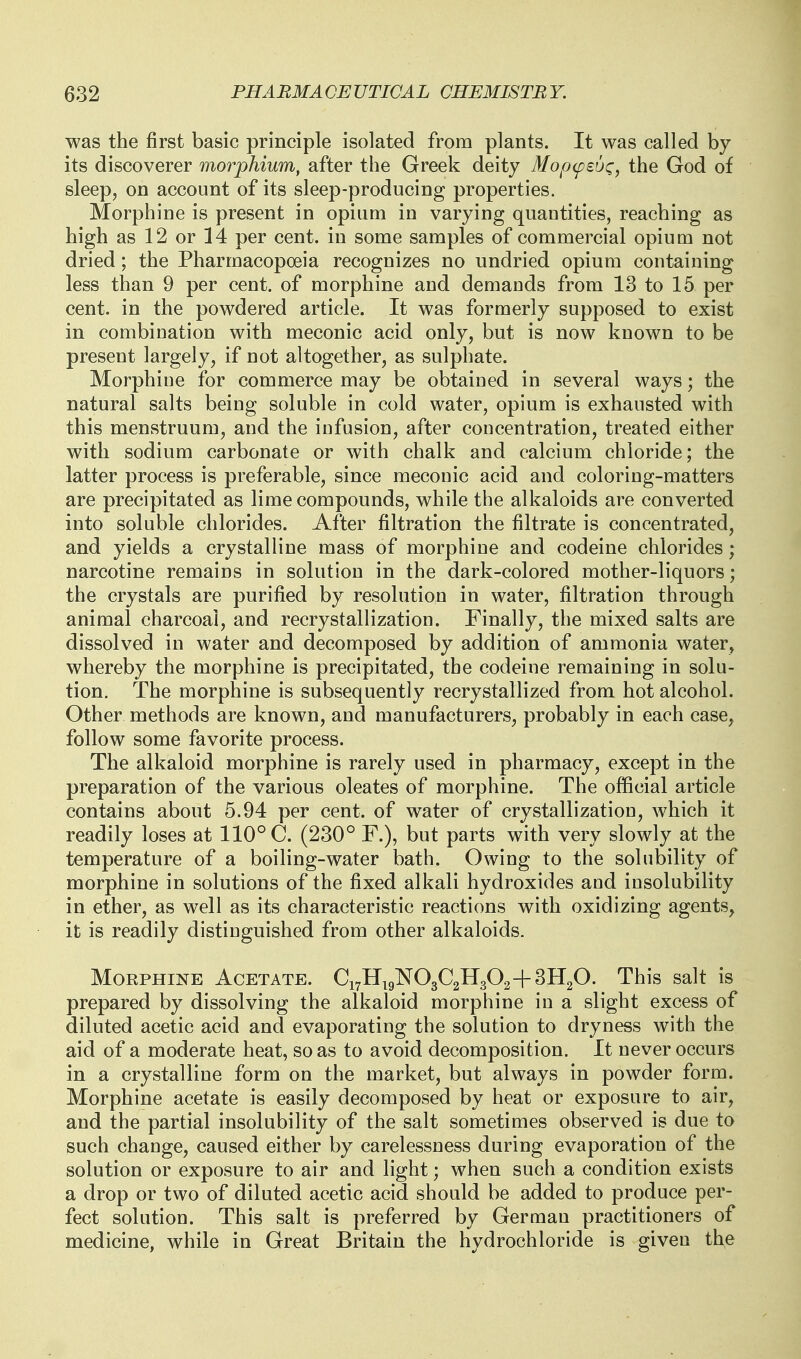 was the first basic principle isolated from plants. It was called by its discoverer morphium, after the Greek deity Mopcpeu^i, the God of sleep, on account of its sleep-producing properties. Morphine is present in opium in varying quantities, reaching as high as 12 or 14 per cent, in some samples of commercial opium not dried; the Pharmacopoeia recognizes no undried opium containing less than 9 per cent, of morphine and demands from 13 to 15 per cent, in the powdered article. It was formerly supposed to exist in combination with meconic acid only, but is now known to be present largely, if not altogether, as sulphate. Morphine for commerce may be obtained in several ways; the natural salts being soluble in cold water, opium is exhausted with this menstruum, and the infusion, after concentration, treated either with sodium carbonate or with chalk and calcium chloride; the latter process is preferable, since meconic acid and coloring-matters are precipitated as lime compounds, while the alkaloids are converted into soluble chlorides. After filtration the filtrate is concentrated, and yields a crystalline mass of morphine and codeine chlorides; narcotine remains in solution in the dark-colored mother-liquors; the crystals are purified by resolution in water, filtration through animal charcoal, and recrystallization. Finally, the mixed salts are dissolved in water and decomposed by addition of ammonia water, whereby the morphine is precipitated, the codeine remaining in solu- tion. The morphine is subsequently recrystallized from hot alcohol. Other methods are known, and manufacturers, probably in each case, follow some favorite process. The alkaloid morphine is rarely used in pharmacy, except in the preparation of the various oleates of morphine. The official article contains about 5.94 per cent, of water of crystallization, which it readily loses at 110° C. (230° F.), but parts with very slowly at the temperature of a boiling-water bath. Owing to the solubility of morphine in solutions of the fixed alkali hydroxides and insolubility in ether, as well as its characteristic reactions with oxidizing agents, it is readily distinguished from other alkaloids. Morphine Acetate. €171119^030211302+3HgO. This salt is prepared by dissolving the alkaloid morphine in a slight excess of diluted acetic acid and evaporating the solution to dryness with the aid of a moderate heat, so as to avoid decomposition. It never occurs in a crystalline form on the market, but always in powder form. Morphine acetate is easily decomposed by heat or exposure to air, and the partial insolubility of the salt sometimes observed is due to such change, caused either by carelessness during evaporation of the solution or exposure to air and light; when such a condition exists a drop or two of diluted acetic acid should be added to produce per- fect solution. This salt is preferred by German practitioners of medicine, while in Great Britain the hydrochloride is given the