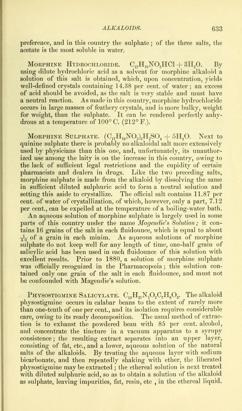 preference, and in this country the sulphate; of the three salts, the acetate is the most soluble in water. MoKPHiNE Hydrochloride. Ci^Higl^OgHCl + 3H2O. By using dilute hydrochloric acid as a solvent for morphine alkaloid a solution of this salt is obtained, which, upon concentration, yields well-defined crystals containing 14.38 per cent, of water; an excess of acid should be avoided, as the salt is very stable and must have a neutral reaction. As made in this country, morphine hydrochloride occurs in large masses of feathery crystals, and is more bulky, weight for weight, than the sulphate. It can be rendered perfectly anhy- drous at a temperature of 100° C. (212° F.). Morphine Sulphate. (Ci7Hi9]N'03)2H2S04 + Next to quinine sulphate there is probably no alkaloidal salt more extensively used by physicians than this one, and, unfortunately, its unauthor- ized use among the laity is on the increase in this country, owing to the lack of sufficient legal restrictions and the cupidity of certain pharmacists and dealers in drugs. Like the two preceding salts, morphine sulphate is made from the alkaloid by dissolving the same in sufficient diluted sulphuric acid to form a neutral solution and setting this aside to crystallize. The official salt contains 11.87 per cent, of water of crystallization, of which, however, only a part, 7.12 per cent., can be expelled at the temperature of a boiling-water bath. An aqueous solution of morphine sulphate is largely used in some parts of this country under the name Magendie\s Solution; it con- tains 16 grains of the salt in each fluidounce, which is equal to about of a grain in each minim. As aqueous solutions of morphine sulphate do not keep well for any length of time, one-half grain of salicylic acid has been used in each fluidounce of this solution with excellent results. Prior to 1880, a solution of morphine sulphate was officially recognized in the Pharmacopoeia; this solution con- tained only one grain of the salt in each fluidounce, and must not be confounded with Magendie's solution. Physostigmine Salicylate. Ci5H2iN302C7Hg03. The alkaloid physostigmine occurs in calabar beans to the extent of rarely more than one-tenth of one per cent., and its isolation requires considerable care, owing to its ready decomposition. The usual method of extrac- tion is to exhaust the powdered bean with 85 per cent, alcohol, and concentrate the tincture in a vacuum apparatus to a syrupy consistence; the resulting extract separates into an upper layer, consisting of fat, etc., and a lower, aqueous solution of the natural salts of the alkaloids. By treating the aqueous layer with sodium bicarbonate, and then repeatedly shaking with ether, the liberated physostigmine may be extracted ; the ethereal solution is next treated with diluted sulphuric acid, so as to obtain a solution of the alkaloid as sulphate, leaving impurities, fat, resin, etc , in the ethereal liquid.