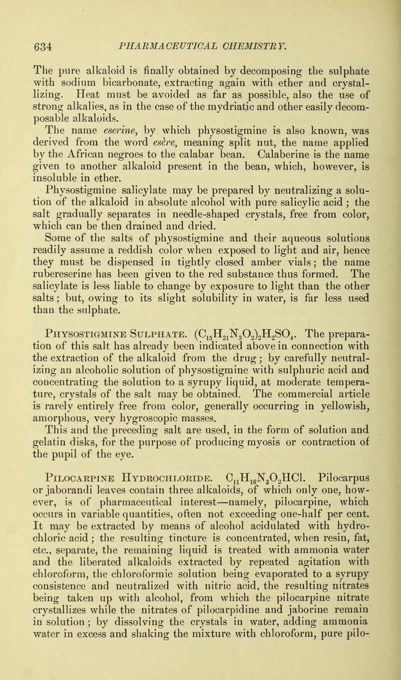 The pure alkaloid is finally obtained by decomposing the sulphate with sodium bicarbonate, extracting again with ether and crystal- lizing. Heat must be avoided as far as possible, also the use of strong alkalies, as in the case of the mydriatic and other easily decom- posable alkaloids. The name eserine, by which physostigmine is also known, was derived from the word esere, meaning split nut, the name applied by the African negroes to the calabar bean. Calaberine is the name given to another alkaloid present in the bean, which, however, is insoluble in ether. Physostigmine salicylate may be prepared by neutralizing a solu- tion of the alkaloid in absolute alcohol with pure salicylic acid ; the salt gradually separates in needle-shaped crystals, free from color, which can be then drained and dried. Some of the salts of physostigmine and their aqueous solutions readily assume a reddish color when exposed to light and air, hence they must be dispensed in tightly closed amber vials; the name rubereserine has been given to the red substance thus formed. The salicylate is less liable to change by exposure to light than the other salts; but, owing to its slight solubility in water, is far less used than the sulphate. Physostigmine Sulphate. (Ci5H2i1^T302)2H2S04. The prepara- tion of this salt has already been indicated above in connection with the extraction of the alkaloid from the drug; by carefully neutral- izing an alcoholic solution of physostigmine with sulphuric acid and concentrating the solution to a syrupy liquid, at moderate tempera- ture, crystals of the salt may be obtained. The commercial article is rarely entirely free from color, generally occurring in yellowish, amorphous, very hygroscopic masses. This and the preceding salt are used, in the form of solution and gelatin disks, for the purpose of producing myosis or contraction of the pupil of the eye. Pilocarpine Hydrochloride. CiiHig]Sr202HCl. Pilocarpus or jaborandi leaves contain three alkaloids, of which only one, how- ever, is of pharmaceutical interest—namely, pilocarpine, which occurs in variable quantities, often not exceeding one-half per cent. It may be extracted by means of alcohol acidulated with hydro- chloric acid; the resulting tincture is concentrated, when resin, fat, etc., separate, the remaining liquid is treated with ammonia water and the liberated alkaloids extracted by repeated agitation with chloroform, the chloroformic solution being evaporated to a syrupy consistence and neutralized with nitric acid, the resulting nitrates being taken up with alcohol, from which the pilocarpine nitrate crystallizes while the nitrates of pilocarpidine and jaborine remain in solution ; by dissolving the crystals in water, adding ammonia water in excess and shaking the mixture with chloroform, pure pilo-