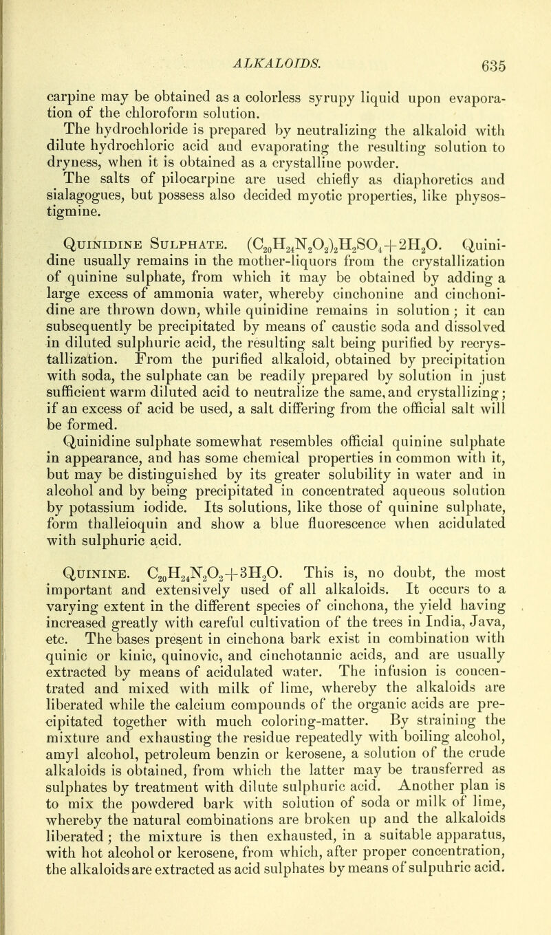 carpine may be obtained as a colorless syrupy liquid upon evapora- tion of the chloroform solution. The hydrochloride is prepared by neutralizing the alkaloid with dilute hydrochloric acid aud evaporating the resulting solution to dryness, when it is obtained as a crystalline powder. The salts of pilocarpine are used chiefly as diaphoretics and sialagogues, but possess also decided myotic properties, like physos- tigmine. QuiNiDiNE Sulphate. (C2oH2^N2C>2)2H2SOi+2H20. Quini- dine usually remains in the mottier-liquors from the crystalhzation of quinine sulphate, from which it may be obtained by adding a large excess of ammonia water, whereby cinchonine and cinchoni- dine are thrown down, while quinidine remains in solution; it can subsequently be precipitated by means of caustic soda and dissolved in diluted sulphuric acid, the resulting salt being purified by recrys- tallization. From the purified alkaloid, obtained by precipitation with soda, the sulphate can be readily prepared by solution in just sufficient warm diluted acid to neutralize the same,and crystallizing; if an excess of acid be used, a salt differing from the official salt will be formed. Quinidine sulphate somewhat resembles official quinine sulphate in appearance, and has some chemical properties in common with it, but may be distinguished by its greater solubility in water and in alcohol and by being precipitated in concentrated aqueous solution by potassium iodide. Its solutions, like those of quinine sulphate, form thalleioquin and show a blue fluorescence when acidulated with sulphuric acid. Quinine. C20H24N2O2+3H2O. This is, no doubt, the most important and extensively used of all alkaloids. It occurs to a varying extent in the different species of cinchona, the yield having increased greatly with careful cultivation of the trees in India, Java, etc. The bases present in cinchona bark exist in combination with quinic or kiuic, quinovic, and cinchotannic acids, and are usually extracted by means of acidulated water. The infusion is concen- trated and mixed with milk of lime, whereby the alkaloids are liberated while the calcium compounds of the organic acids are pre- cipitated together with much coloring-matter. By straining the mixture and exhausting the residue repeatedly with boiling alcohol, amyl alcohol, petroleum benzin or kerosene, a solution of the crude alkaloids is obtained, from which the latter may be transferred as sulphates by treatment with dilute sulphuric acid. Another plan is to mix the powdered bark with solution of soda or milk of lime, whereby the natural combinations are broken up and the alkaloids liberated ; the mixture is then exhausted, in a suitable apparatus, with hot alcohol or kerosene, from which, after proper concentration, the alkaloids are extracted as acid sulphates by means of sulpuhric acid.