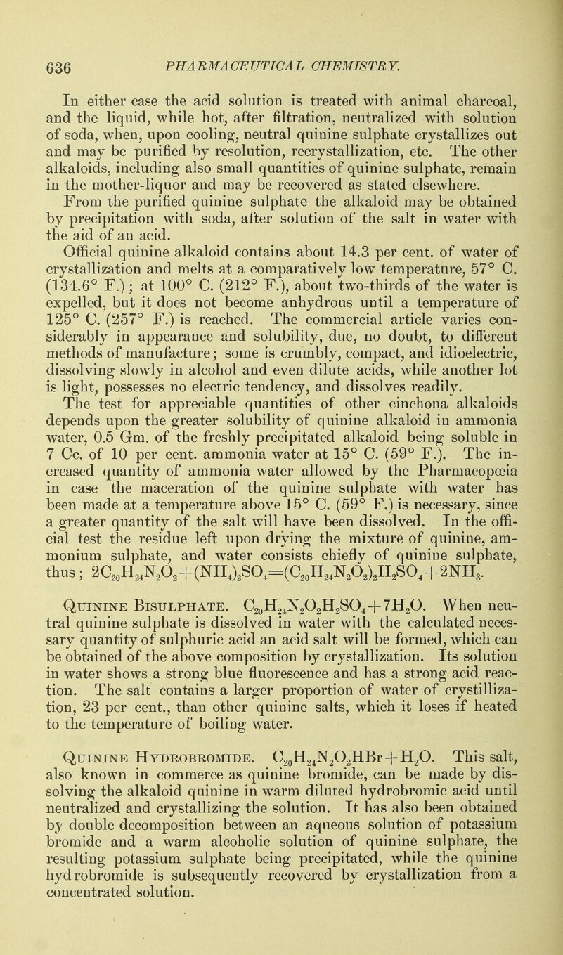 In either case the acid solution is treated with animal charcoal, and the liquid, while hot, after filtration, neutralized with solution of soda, when, upon cooling, neutral quinine sulphate crystallizes out and may be purified by resolution, recrystallization, etc. The other alkaloids, including also small quantities of quinine sulphate, remain in the mother-liquor and may be recovered as stated elsewhere. From the purified quinine sulphate the alkaloid may be obtained by precipitation with soda, after solution of the salt in water with the aid of an acid. Official quinine alkaloid contains about 14.3 per cent, of water of crystallization and melts at a comparatively low temperature, 57° C. (134.6° F.); at 100° C. (212° F.), about two-thirds of the water is expelled, but it does not become anhydrous until a temperature of 125° C. (257° F.) is reached. The commercial article varies con- siderably in appearance and solubility, due, no doubt, to different methods of manufacture; some is crumbly, compact, and idioelectric, dissolving slowly in alcohol and even dilute acids, while another lot is light, possesses no electric tendency, and dissolves readily. The test for appreciable quantities of other cinchona alkaloids depends upon the greater solubility of quinine alkaloid in ammonia water, 0.5 Gm. of the freshly precipitated alkaloid being soluble in 7 Cc. of 10 per cent, ammonia water at 15° C. (59° F.). The in- creased quantity of ammonia water allowed by the Pharmacopoeia in case the maceration of the quinine sulphate with water has been made at a temperature above 15° C. (59° F.) is necessary, since a greater quantity of the salt will have been dissolved. In the offi- cial test the residue left upon drying the mixture of quinine, am- monium sulphate, and water consists chiefly of quinine sulphate, thus; 2C2oH,,NA+(NH,),SO,-(C,oH,,NA)2H2SO,+2NH3. Quinine Bisulphate. C2oH24N202H2S04-]-7H20. When neu- tral quinine sulphate is dissolved in water with the calculated neces- sary quantity of sulphuric acid an acid salt will be formed, which can be obtained of the above composition by crystallization. Its solution in water shows a strong blue fluorescence and has a strong acid reac- tion. The salt contains a larger proportion of water of crystilliza- tion, 23 per cent., than other quinine salts, which it loses if heated to the temperature of boiling water. Quinine Hydeobeomide. C2oH24N202HBr+H20. This salt, also known in commerce as quinine bromide, can be made by dis- solving the alkaloid quinine in warm diluted hydrobromic acid until neutralized and crystallizing the solution. It has also been obtained by double decomposition between an aqueous solution of potassium bromide and a warm alcoholic solution of quinine sulphate, the resulting potassium sulphate being precipitated, while the quinine hydrobromide is subsequently recovered by crystallization from a concentrated solution.
