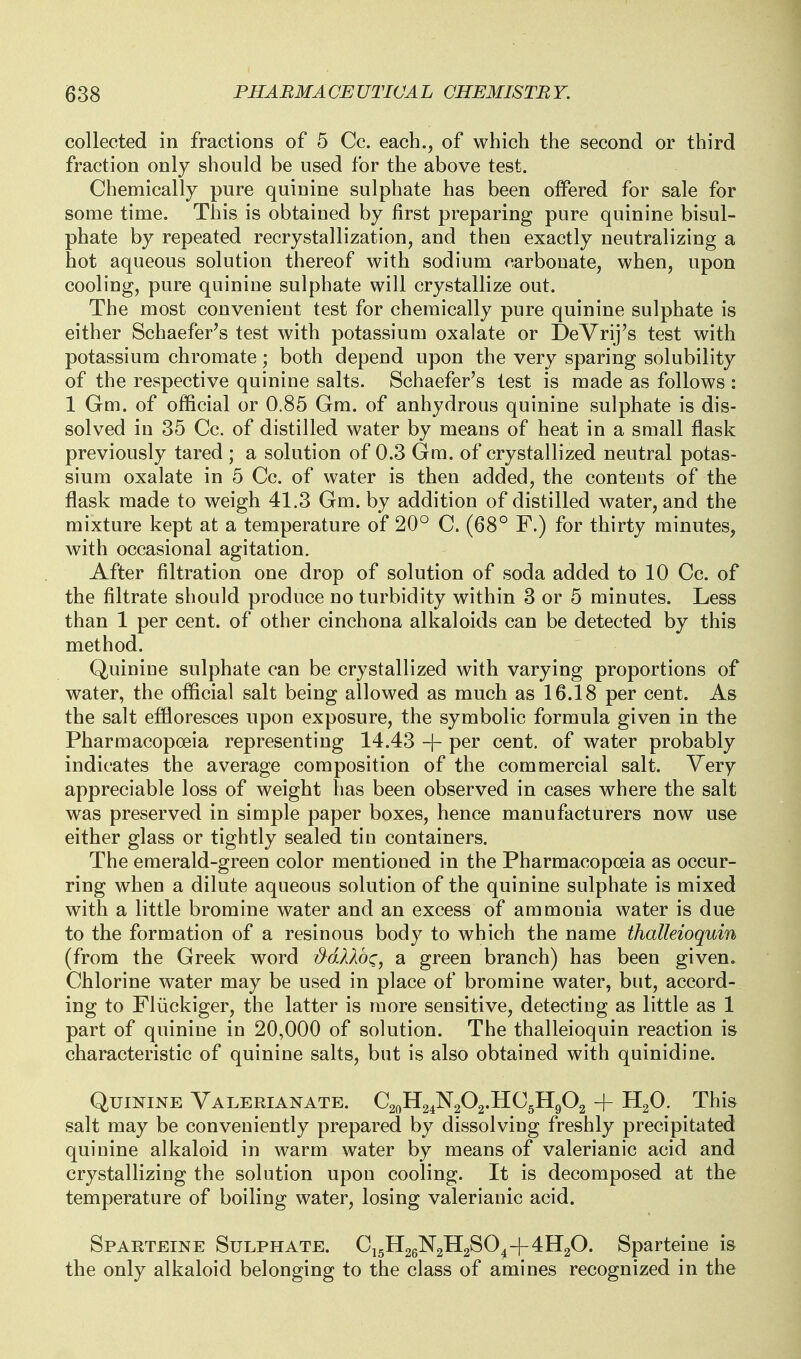 collected in fractions of 5 Cc. each., of which the second or third fraction only should be used for the above test. Chemically pure quinine sulphate has been offered for sale for some time. This is obtained by first preparing pure quinine bisul- phate by repeated recrystallization, and then exactly neutralizing a hot aqueous solution thereof with sodium carbonate, when, upon cooling, pure quinine sulphate will crystallize out. The most convenient test for chemically pure quinine sulphate is either Schaefer's test with potassium oxalate or DeYrij's test with potassium chromate; both depend upon the very sparing solubility of the respective quinine salts. Schaefer's test is made as follows : 1 Gm. of official or 0.85 Gm. of anhydrous quinine sulphate is dis- solved in 35 Cc. of distilled water by means of heat in a small flask previously tared ; a solution of 0.3 Gm. of crystallized neutral potas- sium oxalate in 5 Cc. of water is then added, the contents of the flask made to weigh 41.3 Gm. by addition of distilled water, and the mixture kept at a temperature of 20° C. (68° F.) for thirty minutes, with occasional agitation. After filtration one drop of solution of soda added to 10 Cc. of the filtrate should produce no turbidity within 3 or 5 minutes. Less than 1 per cent, of other cinchona alkaloids can be detected by this method. Quinine sulphate can be crystallized with varying proportions of water, the official salt being allowed as much as 16.18 per cent. As the salt effloresces upon exposure, the symbolic formula given in the Pharmacopoeia representing 14.43 -j- per cent, of water probably indicates the average composition of the commercial salt. Very appreciable loss of weight has been observed in cases where the salt was preserved in simple paper boxes, hence manufacturers now use either glass or tightly sealed tin containers. The emerald-green color mentioned in the Pharmacopceia as occur- ring when a dilute aqueous solution of the quinine sulphate is mixed with a little bromine water and an excess of ammonia water is due to the formation of a resinous body to which the name thalleioquin (from the Greek word MXXbci, a green branch) has been given. Chlorine water may be used in place of bromine water, but, accord- ing to Fliickiger, the latter is more sensitive, detecting as little as 1 part of quinine in 20,000 of solution. The thalleioquin reaction is characteristic of quinine salts, but is also obtained with quinidine. Quinine Valerianate. C20H24N2O2.HC5H9O2 + H2O. This salt may be conveniently prepared by dissolving freshly precipitated quinine alkaloid in warm water by means of valerianic acid and crystallizing the solution upon cooling. It is decomposed at the temperature of boiling water, losing valerianic acid. Sparteine Sulphate. C15H26N2H2SO4+4H2O. Sparteine is the only alkaloid belonging to the class of amines recognized in the