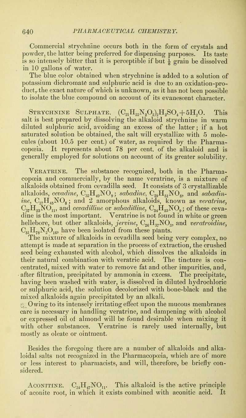 Commercial strychnine occurs both in the form of crystals and powder, the latter being preferred for dispensing purposes. Its taste is so intensely bitter that it is perceptible if but \ grain be dissolved in 10 gallons of water. The blue color obtained when strychnine is added to a solution of potassium dichromate and sulphuric acid is due to an oxidation-pro- duct,, the exact nature of which is unknown, as it has not been possible to isolate the blue compound on account of its evanescent character. Strychnine Sulphate. (0211122^202)2112804+5H2O. This salt is best prepared by dissolving the alkaloid strychnine in warm diluted sulphuric acid, avoiding an excess of the latter; if a hot saturated solution be obtained, the salt will crystallize with 5 mole- cules (about 10.5 per cent.) of water, as required by the Pharma- copoeia. It represents about 78 per cent, of the alkaloid and is generally employed for solutions on account of its greater solubility. Yeratrine. The substance recognized, both in the Pharma- copoeia and commercially, by the name veratrine, is a mixture of alkaloids obtained from cevadilla seed. It consists of 3 crystallizable alkaloids, oevadine, C32H49NO9; sabadine, C29H5jN08, and sabadin- ine, C27H45NO8; and 2 amorphous alkaloids, known as veratrine^ CgyllggNOip and cevadilline or sabadilline, C34H53NO9; of these ceva- dine is the most important. Veratrine is not found in white or green hellebore, but other alkaloids, jervine, C26H37NO3, and veratroidine, CgiHygNgOjg, have been isolated from these plants. The mixture of alkaloids in cevadilla seed being very complex, no attempt is made at separation in the process of extraction, the crushed seed being exhausted with alcohol, which dissolves the alkaloids in their natural combination with veratric acid. The tincture is con- centrated, mixed with water to remove fat and other impurities, and, after filtration, precipitated by ammonia in excess. The precipitate, having been w^ashed with water, is dissolved in diluted hydrochloric or sulphuric acid, the solution decolorized with bone-black and the mixed alkaloids again precipitated by an alkali. -Owing to its intensely irritating effect upon the mucous membranes care is necessary in handling veratrine, and dampening with alcohol or expressed oil of almond will be found desirable when mixing it with other substances. Yeratrine is rarely used internally, but mostly as oleate or ointment. Besides the foregoing there are a number of alkaloids and alka- loidal salts not recognized in the Pharmacopoeia, which are of more or less interest to pharmacists, and will, therefore, be briefly con- sidered. AcONiTiNE. Cg^H^^NOn. This alkaloid is the active principle of aconite root, in which it exists combined with aconitic acid. It