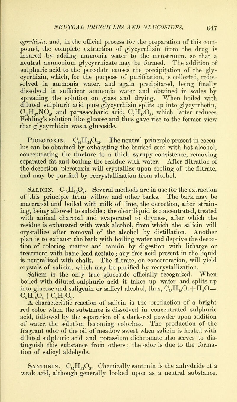 eyrrhizin, and, in the official process for the preparation of this com- pound, the complete extraction of glycyrrhizin from the drug is insured by adding ammonia water to the menstruum, so that a neutral ammonium glycyrrhizate may be formed. The addition of sulphuric acid to the percolate causes the precipitation of the gly- cyrrhizin, which, for the purpose of purification, is collected, redis- solved in ammonia water, and again precipitated, being finally dissolved in sufficient ammonia water and obtained in scales by spreading the solution on glass and drying. When boiled with diluted sulphuric acid pure glycyrrhizin splits up into glycyrrhetin, C32H47NO4, and parasaccharic acid, CgHjoOg, which latter reduces Fehling's solution like glucose and thus gave rise to the former view that glycyrrhizin was a glucoside. PiCROTOXiN. C30H34O13. The neutral principle present in coccu- lus can be obtained by exhausting the bruised seed with hot alcohol, concentrating the tincture to a thick syrupy consistence, removing separated fat and boiling the residue with water. After filtration of the decoction picrotoxin will crystallize upon cooling of the filtrate, and may be purified by recrystallization from alcohol. Salicin. CigHigO^. Several methods are in use for the extraction of this principle from willow and other barks. The bark may be macerated and boiled with milk of lime, the decoction, after strain- ing, being allowed to subside ; the clear liquid is concentrated, treated with animal charcoal and evaporated to dryness, after which the residue is exhausted with weak alcohol, from which the salicin will crystallize after removal of the alcohol by distillation. Another plan is to exhaust the bark with boiling water and deprive the decoc- tion of coloring matter and tannin by digestion with litharge or treatment with basic lead acetate; any free acid present in the liquid is neutralized with chalk. The filtrate, on concentration, will yield crystals of salicin, which may be purified by recrystallization. Salicin is the only true glucoside officially recognized. When boiled with diluted sulphuric acid it takes up water and splits up into glucose and saligenin or salicyl alcohol, thus, C^^^fy^-\-^fi= C6H12O6+C7H3O2. A characteristic reaction of salicin is the production of a bright red color when the substance is dissolved in concentrated sulphuric acid, followed by the separation of a dark-red powder upon addition of water, the solution becoming colorless. The production of the fragrant odor of the oil of meadow sweet when salicin is heated with diluted sulphuric acid and potassium dichromate also serves to dis- tinguish this substance from others; the odor is due to the forma- tion of salicyl aldehyde. Santonin. C15H18O3. Chemically santonin is the anhydride of a weak acid, although generally looked upon as a neutral substance.