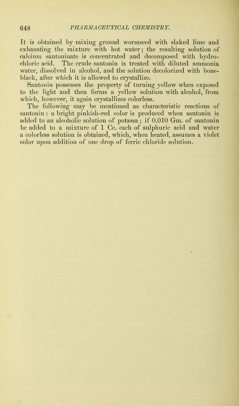 It is obtained by mixing ground wormseed with slaked lime and exhausting the mixture with hot water; the resulting solution of calcium santoninate is concentrated and decomposed with hydro- chloric acid. The crude santonin is treated with diluted ammonia water, dissolved in alcohol, and the solution decolorized with bone- black, after which it is allowed to crystallize. Santonin possesses the property of turning yellow when exposed to the light and then forms a yellow solution with alcohol, from which, however, it again crystallizes colorless. The following may be mentioned as characteristic reactions of santonin : a bright pinkish-red color is produced when santonin is added to an alcoholic solution of potassa; if 0.010 Gm. of santonin be added to a mixture of 1 Cc. each of sulphuric acid and water a colorless solution is obtained, which, when heated, assumes a violet color upon addition of one drop of ferric chloride solution.