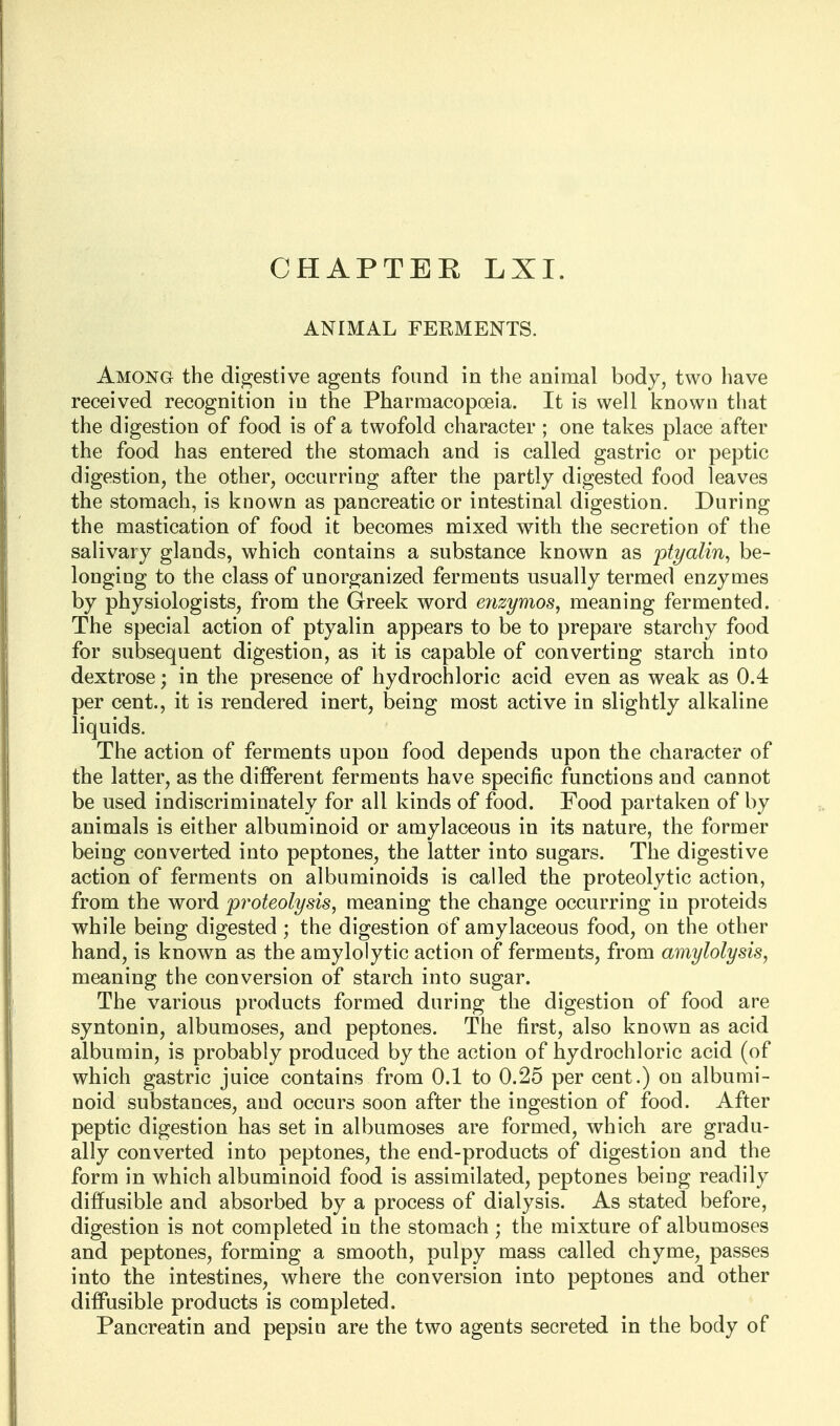 ANIMAL FERMENTS. Among the digestive agents found in the animal body, two have received recognition in the Pharmacopoeia. It is well known that the digestion of food is of a twofold character ; one takes place after the food has entered the stomach and is called gastric or peptic digestion, the other, occurring after the partly digested food leaves the stomach, is known as pancreatic or intestinal digestion. During the mastication of food it becomes mixed with the secretion of the salivary glands, which contains a substance known as ptyalin^ be- longing to the class of unorganized ferments usually termed enzymes by physiologists, from the Greek word eyizymos^ meaning fermented. The special action of ptyalin appears to be to prepare starchy food for subsequent digestion, as it is capable of converting starch into dextrose; in the presence of hydrochloric acid even as weak as 0.4 per cent., it is rendered inert, being most active in slightly alkaline liquids. The action of ferments upon food depends upon the character of the latter, as the different ferments have specific functions and cannot be used indiscriminately for all kinds of food. Food partaken of by animals is either albuminoid or amylaceous in its nature, the former being converted into peptones, the latter into sugars. The digestive action of ferments on albuminoids is called the proteolytic action, from the word 'proteolysis, meaning the change occurring in proteids while being digested ; the digestion of amylaceous food, on the other hand, is known as the amylolytic action of ferments, from amylolysis, meaning the conversion of starch into sugar. The various products formed during the digestion of food are syntonin, albumoses, and peptones. The first, also known as acid albumin, is probably produced by the action of hydrochloric acid (of which gastric juice contains from 0.1 to 0.25 per cent.) on albumi- noid substances, and occurs soon after the ingestion of food. After peptic digestion has set in albumoses are formed, which are gradu- ally converted into peptones, the end-products of digestion and the form in which albuminoid food is assimilated, peptones being readily diffusible and absorbed by a process of dialysis. As stated before, digestion is not completed in the stomach ; the mixture of albumoses and peptones, forming a smooth, pulpy mass called chyme, passes into the intestines, where the conversion into peptones and other diffusible products is completed. Pancreatin and pepsin are the two agents secreted in the body of