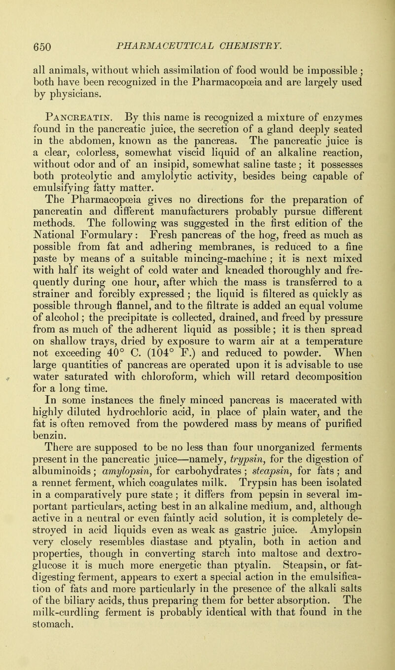 all animals, without which assimilation of food would be impossible ; both have been recognized in the Pharmacopoeia and are largely used by physicians. Panceeatin. By this name is recognized a mixture of enzymes found in the pancreatic juice, the secretion of a gland deeply seated in the abdomen, known as the pancreas. The pancreatic juice is a clear, colorless, somewhat viscid liquid of an alkaline reaction, without odor and of an insipid, somewhat saline taste; it possesses both proteolytic and amylolytic activity, besides being capable of emulsifying fatty matter. The Pharmacopoeia gives no directions for the preparation of pancreatin and diflFerent manufacturers probably pursue different methods. The following was suggested in the first edition of the National Formulary: Fresh pancreas of the hog, freed as much as possible from fat and adhering membranes, is reduced to a fine paste by means of a suitable mincing-machine; it is next mixed with half its weight of cold water and kneaded thoroughly and fre- quently during one hour, after which the mass is transferred to a strainer and forcibly expressed; the liquid is filtered as quickly as possible through flannel, and to the filtrate is added an equal volume of alcohol; the precipitate is collected, drained, and freed by pressure from as much of the adherent liquid as possible; it is then spread on shallow trays, dried by exposure to warm air at a temperature not exceeding 40° C. (104° F.) and reduced to powder. When large quantities of pancreas are operated upon it is advisable to use water saturated with chloroform, which will retard decomposition for a long time. In some instances the finely minced pancreas is macerated with highly diluted hydrochloric acid, in place of plain water, and the fat is often removed from the powdered mass by means of purified benzin. There are supposed to be no less than four unorganized ferments present in the pancreatic juice—namely, trypsin, for the digestion of albuminoids; amylopsin, for carbohydrates; steapsin, for fats; and a rennet ferment, which coagulates milk. Trypsin has been isolated in a comparatively pure state; it differs from pepsin in several im- portant particulars, acting best in an alkaline medium, and, although active in a neutral or even faintly acid solution, it is completely de- stroyed in acid liquids even as weak as gastric juice. Amylopsin very closely resembles diastase and ptyalin, both in action and properties, though in converting starch into maltose and dextro- glucose it is much more energetic than ptyalin. Steapsin, or fat- digesting ferment, appears to exert a special action in the emulsifica- tion of fats and more particularly in the presence of the alkali salts of the biliary acids, thus preparing them for better absorption. The milk-curdling ferment is probably identical with that found in the stomach.