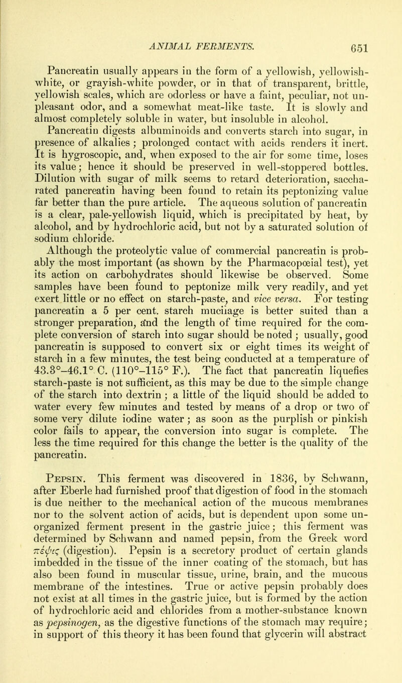Pancreatin usually appears iu the form of a yellowish, yellowish- white, or grayish-white powder, or in that of transparent, brittle, yellowish scales, which are odorless or have a faint, peculiar, not un- pleasant odor, and a somewhat meat-like taste. It is slowly and almost completely soluble in water, but insoluble in alcohol. Pancreatin digests albuminoids and converts starch into sugar, in presence of alkalies ; prolonged contact with acids renders it inert. It is hygroscopic, and, when exposed to the air for some time, loses its value; hence it should be preserved in well-stoppered bottles. Dilution with sugar of milk seems to retard deterioration, saccha- rated pancreatin having been found to retain its peptonizing value far better than the pure article. The aqueous solution of pancreatin is a clear, pale-yellowish liquid, which is precipitated by heat, by alcohol, and by hydrochloric acid, but not by a saturated solution of sodium chloride. Although the proteolytic value of commercial pancreatin is prob- ably the most important (as shown by the Pharmacopoeial test), yet its action on carbohydrates should likewise be observed. Some samples have been found to peptonize milk very readily, and yet exert little or no elfect on starch-paste, and vice versa. For testing pancreatin a 5 per cent, starch mucilage is better suited than a stronger preparation, a'nd the length of time required for the com- plete conversion of starch into sugar should be noted ; usually, good pancreatin is supposed to convert six or eight times its weight of starch in a few minutes, the test being conducted at a temperature of 43.3°-46.1° C. (110°-115° F.). The fact that pancreatin liquefies starch-paste is not sufficient, as this may be due to the simple change of the starch into dextrin ; a little of the liquid should be added to water every few minutes and tested by means of a drop or two of some very dilute iodine water ; as soon as the purplish or pinkish color fails to appear, the conversion into sugar is complete. The less the time required for this change the better is the quality of the pancreatin. Pepsin. This ferment was discovered in 1836, by Schwann, after Eberle had furnished proof that digestion of food in the stomach is due neither to the mechanical action of the mucous membranes nor to the solvent action of acids, but is dependent upon some un- organized ferment present in the gastric juice; this ferment was determined by Schwann and named pepsin, from the Greek word Tziij-'cQ (digestion). Pepsin is a secretory product of certain glands imbedded in the tissue of the inner coating of the stomach, but has also been found in muscular tissue, urine, brain, and the mucous membrane of the intestines. True or active pepsin probably does not exist at all times in the gastric juice, but is formed by the action of hydrochloric acid and chlorides from a mother-substance known SLS pepsinogen, as the digestive functions of the stomach may require; in support of this theory it has been found that glycerin will abstract