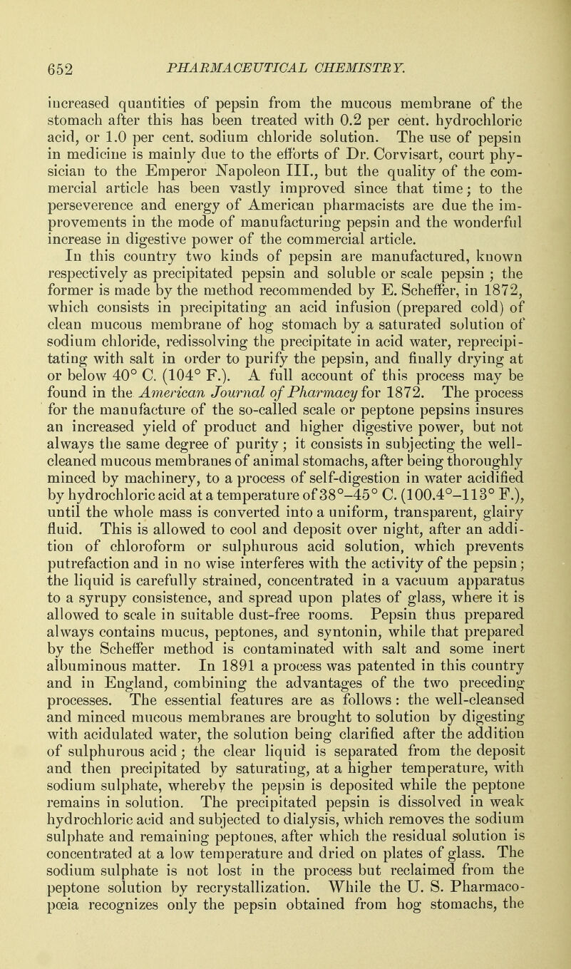 increased quantities of pepsin from the mucous membrane of the stomach after this has been treated with 0.2 per cent, hydrochloric acid, or 1.0 per cent, sodium chloride solution. The use of pepsin in medicine is mainly due to the efforts of Dr. Corvisart, court phy- sician to the Emperor Napoleon III., but the quality of the com- mercial article has been vastly improved since that time; to the perseverence and energy of American pharmacists are due the im- provements in the mode of manufacturing pepsin and the wonderful increase in digestive power of the commercial article. In this country two kinds of pepsin are manufactured, known respectively as precipitated pepsin and soluble or scale pepsin ; the former is made by the method recommended by E. Scheifer, in 1872, which consists in precipitating an acid infusion (prepared cold) of clean mucous membrane of hog stomach by a saturated solution of sodium chloride, redissolving the precipitate in acid water, reprecipi- tating with salt in order to purify the pepsin, and finally drying at or below 40° C. (104° F.). A full account of this process may be found in the American Journal of Pharmacy iov 1872. The process for the manufacture of the so-called scale or peptone pepsins insures an increased yield of product and higher digestive power, but not always the same degree of purity ; it consists in subjecting the well- cleaned mucous membranes of animal stomachs, after being thoroughly minced by machinery, to a process of self-digestion in w^ater acidified by hydrochloric acid at a temperature of38°-45° C. (100.4°-113° F.), until the whole mass is converted into a uniform, transparent, glairy fluid. This is allowed to cool and deposit over night, after an addi- tion of chloroform or sulphurous acid solution, which prevents putrefaction and in no wise interferes with the activity of the pepsin; the liquid is carefully strained, concentrated in a vacuum apparatus to a syrupy consistence, and spread upon plates of glass, where it is allowed to scale in suitable dust-free rooms. Pepsin thus prepared always contains mucus, peptones, and syntonin, while that prepared by the Scheffer method is contaminated with salt and some inert albuminous matter. In 1891 a process was patented in this country and in England, combining the advantages of the two preceding processes. The essential features are as follows: the well-cleansed and minced mucous membranes are brought to solution by digesting with acidulated water, the solution being clarified after the addition of sulphurous acid; the clear liquid is separated from the deposit and then precipitated by saturating, at a higher temperature, with sodium sulphate, whereby the pepsin is deposited while the peptone remains in solution. The precipitated pepsin is dissolved in weak hydrochloric acid and subjected to dialysis, which removes the sodium sulphate and remaining peptones, after which the residual solution is concentrated at a low temperature and dried on plates of glass. The sodium sulphate is not lost in the process but reclaimed from the peptone solution by recrystallization. While the U. S. Pharmaco- poeia recognizes only the pepsin obtained from hog stomachs, the