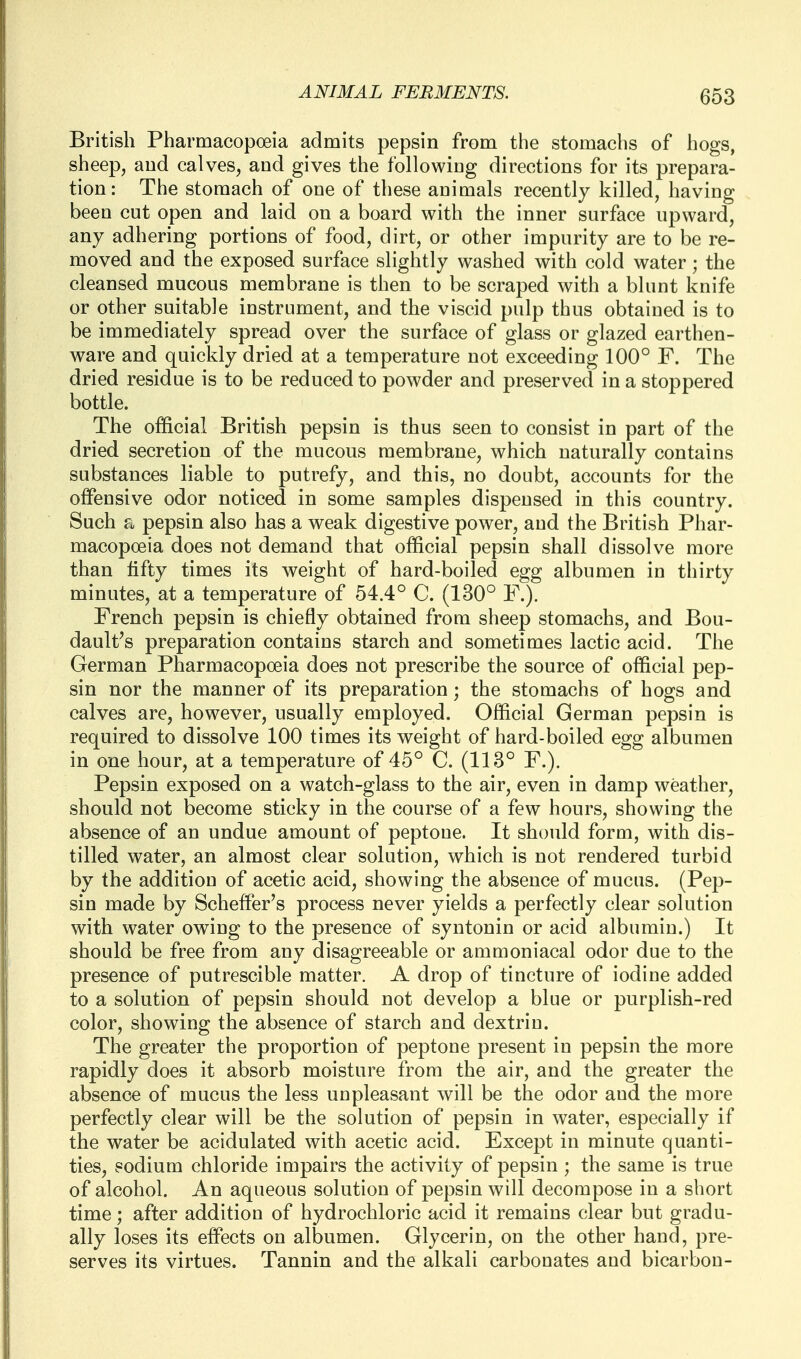 British Pharmacopoeia admits pepsin from the stomachs of hogs, sheep, and calves, and gives the following directions for its prepara- tion: The stomach of one of these animals recently killed, having been cut open and laid on a board with the inner surface upward, any adhering portions of food, dirt, or other impurity are to be re- moved and the exposed surface slightly washed with cold water; the cleansed mucous membrane is then to be scraped with a blunt knife or other suitable instrument, and the viscid pulp thus obtained is to be immediately spread over the surface of glass or glazed earthen- ware and quickly dried at a temperature not exceeding 100° F. The dried residue is to be reduced to powder and preserved in a stoppered bottle. The official British pepsin is thus seen to consist in part of the dried secretion of the mucous membrane, which naturally contains substances liable to putrefy, and this, no doubt, accounts for the offensive odor noticed in some samples dispensed in this country. Such a pepsin also has a weak digestive power, and the British Phar- macopoeia does not demand that official pepsin shall dissolve more than lifty times its weight of hard-boiled egg albumen in thirty minutes, at a temperature of 54.4° C. (130° P.). French pepsin is chiefly obtained from sheep stomachs, and Bou- dault's preparation contains starch and sometimes lactic acid. The German Pharmacopoeia does not prescribe the source of official pep- sin nor the manner of its preparation; the stomachs of hogs and calves are, however, usually employed. Official German pepsin is required to dissolve 100 times its weight of hard-boiled egg albumen in one hour, at a temperature of 45° C. (113° F.). Pepsin exposed on a watch-glass to the air, even in damp weather, should not become sticky in the course of a few hours, showing the absence of an undue amount of peptone. It should form, with dis- tilled water, an almost clear solution, which is not rendered turbid by the addition of acetic acid, showing the absence of mucus. (Pep- sin made by Scheffer's process never yields a perfectly clear solution with water owing to the presence of syntonin or acid albumin.) It should be free from any disagreeable or ammoniacal odor due to the presence of putrescible matter. A drop of tincture of iodine added to a solution of pepsin should not develop a blue or purplish-red color, showing the absence of starch and dextrin. The greater the proportion of peptone present in pepsin the more rapidly does it absorb moisture from the air, and the greater the absence of mucus the less unpleasant will be the odor and the more perfectly clear will be the solution of pepsin in water, especially if the water be acidulated with acetic acid. Except in minute quanti- ties, sodium chloride impairs the activity of pepsin ; the same is true of alcohol. An aqueous solution of pepsin will decompose in a short time; after addition of hydrochloric acid it remains clear but gradu- ally loses its effects on albumen. Glycerin, on the other hand, pre- serves its virtues. Tannin and the alkali carbonates and bicarbon-