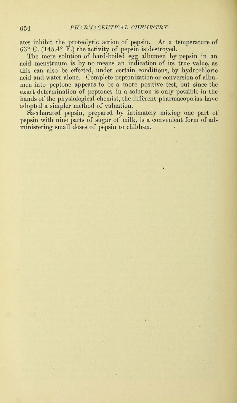 ates inhibit the proteolytic action of pepsin. At a temperature of 63° C. (145.4° F.) the activity of pepsin is destroyed. The mere solution of hard-boiled egg albumen by pepsin in an acid menstruum is by no means an indication of its true value, as this can also be effected, under certain conditions, by hydrochloric acid and water alone. Complete peptonization or conversion of albu- men into peptone appears to be a more positive test, but since the exact determination of peptones in a solution is only possible in the hands of the physiological chemist, the different pharmacopoeias have adopted a simpler method of valuation. Saccharated pepsin, prepared by intimately mixing one part of pepsin with nine parts of sugar of milk, is a convenient form of ad- ministering small doses of pepsin to children.