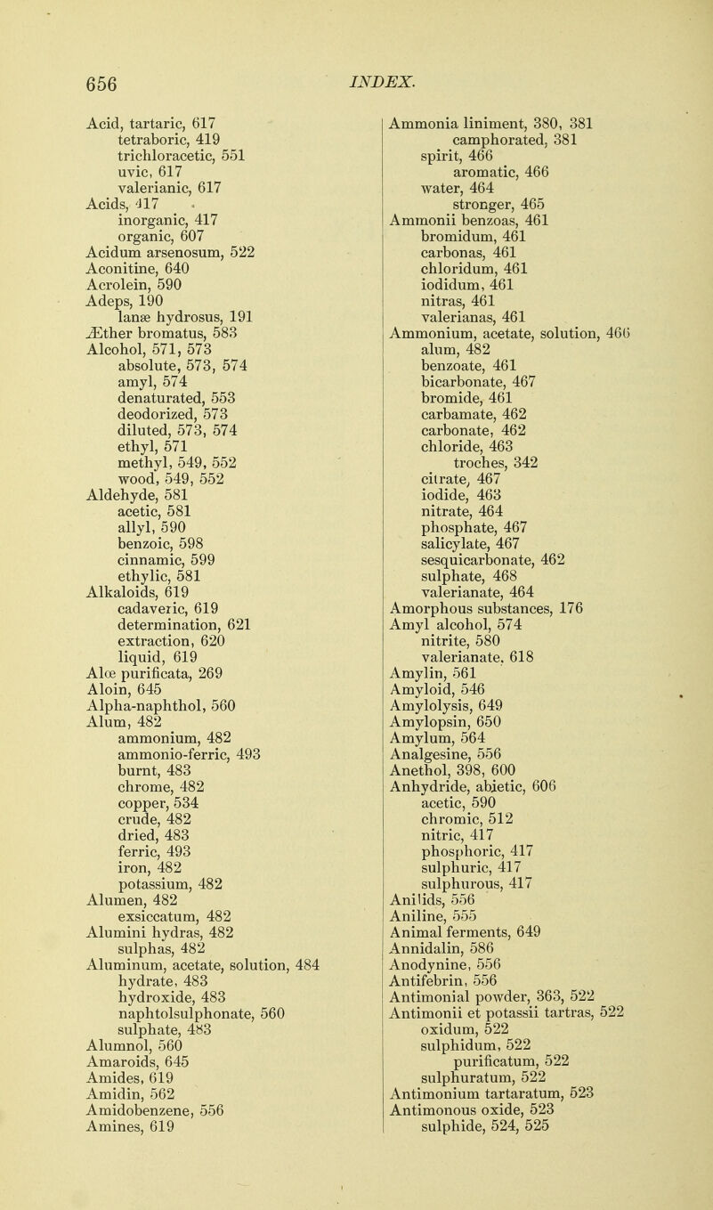 Acid, tartaric, 617 tetraboric, 419 trichloracetic, 551 uvic, 617 valerianic, 617 Acids, <l 17 inorganic, 417 organic, 607 Acidum arsenosum, 522 Aconitine, 640 Acrolein, 590 Adeps, 190 lanse hydrosus, 191 iEther bromatus, 583 Alcohol, 571, 573 absolute, 573, 574 amyl, 574 denaturated, 553 deodorized, 573 diluted, 573, 574 ethyl, 571 methyl, 549, 552 wood, 549, 552 Aldehyde, 581 acetic, 581 allyl, 590 benzoic, 598 cinnamic, 599 ethylic, 581 Alkaloids, 619 cadaveric, 619 determination, 621 extraction, 620 liquid, 619 Aloe purificata, 269 Aloin, 645 Alpha-naphthol, 560 Alum, 482 ammonium, 482 ammonio-ferric, 493 burnt, 483 chrome, 482 copper, 534 crude, 482 dried, 483 ferric, 493 iron, 482 potassium, 482 Alumen, 482 exsiccatum, 482 Alumini hydras, 482 sulphas, 482 Aluminum, acetate, solution, 484 hydrate, 483 hydroxide, 483 naphtolsulphonate, 560 sulphate, 4s3 Alumnol, 560 Amaroids, 645 Amides, 619 Amidin, 562 Amidobenzene, 556 Amines, 619 Ammonia liniment, 380, 381 camphorated, 381 spirit, 466 aromatic, 466 water, 464 stronger, 465 Ammonii benzoas, 461 bromidum, 461 carbon as, 461 chloridum, 461 iodidum, 461 nitras, 461 valerian as, 461 Ammonium, acetate, solution, 466 alum, 482 benzoate, 461 bicarbonate, 467 bromide, 461 carbamate, 462 carbonate, 462 chloride, 463 troches, 342 citrate, 467 iodide, 463 nitrate, 464 phosphate, 467 salicylate, 467 sesquicarbonate, 462 sulphate, 468 valerianate, 464 Amorphous substances, 176 Amyl alcohol, 574 nitrite, 580 valerianate, 618 Amylin, 561 Amyloid, 546 Amylolysis, 649 Amylopsin, 650 Amylum, 564 Analgesine, 556 Anethol, 398, 600 Anhydride, abietic, 606 acetic, 590 chromic, 512 nitric, 417 phosphoric, 417 sulphuric, 417 sulphurous, 417 Anil ids, 556 Aniline, 555 Animal ferments, 649 Annidalin, 586 Anodynine, 556 Antifebrin, 556 Antimonial powder, 363, 522 Antimonii et potassii tartras, 522 oxidum, 522 sulphidum, 522 purificatum, 522 sulphuratum, 522 Antimonium tartaratum, 523 Antimonous oxide, 523 sulphide, 524, 525