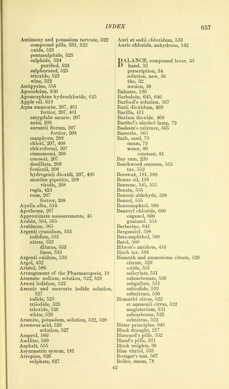 Antimony and potassium tartrate, 52 compound pills, 331, 522 oxide, 523 pentasulphide, 525 sulphide, 524 purified, 524 sulphurated, 525 trioxide, 523 wine, 522 Antipyrine, 556 Apocodeine, 630 Apomorphine hydrochloride, 625 Apple oil, 618 Aqua ammonise, 207, 461 fortior, 207, 461 amygdalse amarge, 207 anisi, 208 aurantii florum, 207 fortior, 208 camphorse, 208 chlori;207, 408 chlcroformi, 207 cinnamomi, 208 creosoti, 207 destillata, 208 foeniculi, 208 hydrogenii dioxidi, 207, 405 menthse piperitse, 208 viridis, 208 regia, 423 rosse, 207 fortior, 208 Aquila alba, 516 Apotheme, 267 Approximate measurements, 43 Arabin, 564, 565 Arabinose, 565 Argenti cyanidum, 533 iodidum, 533 nitras, 533 dilutus, 533 fusus, 533 Argenti oxidum, 533 Argol, 432 Aristol, 586 Arrangement of the Pharmacopoeia, 18 Arsenate sodium, solution, 522, 528 Arseni iodidum, 522 Arsenic and mercuric iodide solution, 527 iodide, 525 triiodide, 525 trioxide, 526 white, 526 Arsenite, potassium, solution, 522, 528 Arsenous acid, 526 solution, 527 Asaprol, 560 Aselline, 589 Asphalt, 555 Asymmetric system, 181 Atropine, 626 sulphate, 627 Auri et sodii chloridum, 533 Auric chloride, anhydrous, 542 BALANCE, compound lever, 35 hand, 33 prescription, 34 solution, new, 36 the, 32 torsion, 36 Balsams, 186 Barbaloin, 645, 646 Barfoed's solution, 567 Barii dioxidum, 469 Barilla, 411 Barium dioxide, 469 Barthel's alcohol lamp, 72 Basham's mixture, 505 Bassorin, 565 Bath, sand, 79 steam, 79 water, 80 constant, 81 Bay rum, 239 Beechwood creosote, 553 tar, 552 Beeswax, 191,589 Benne oil, 195 Benzene, 545, 555 Benzin, 555 Benzoic aldehyde, 598 Benzol, 555 Benzonaphtol, 560 Benzoyl chloride, 600 eugenol, 600 guaiacol, 554 Berberine, 641 Bergamiol, 598 Beta-naphthol, 560 Betol, 560 Bibron's antidote, 410 Birch tar, 598 Bismuth and ammonium citrate, 529 citrate, 529 oxide, 531 salicylate, 531 subcarbonate, 530 subgallate, 531 subiodide, 532 subnitrate, 530 Bismuthi citras, 522 et ammonii citras, 522 magisterium, 531 subcarbonas, 522 subnitras, 522 Bitter principles, 645 Black draught, 217 Blancard's pills, 332 Blaud's pills, 331 Block weights, 38 Blue vitriol, 533 Boettger's test, 567 Boiler, steam, 78