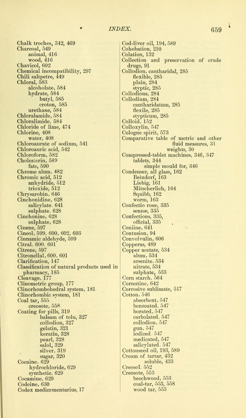 Chalk troches, 342, 469 Charcoal, 549 animal, 416 wood, 416 Chavicol, 602 Chemical incompatibility, 297 Chili saltpetre, 449 Chloral, 583 alcoholate, 584 hydrate, 584 butyl, 585 croton, 585 urethane, 584 Chloralamide, 584 Chloralimide, 584 Chloride of lime, 474 Chlorine, 408 water, 408 Chloroaurate of sodium, 541 Chloroauric acid, 542 Chloroform, 582 Choles'.erin, 589 fats, 590 Chrome alum, 482 Chromic acid, 512 anhydride, 512 trioxide, 512 Chrysarobin, 646 Cinchonidine, 628 salicylate. 641 sulphate, 628 Cinchonine, 628 sulphate, 628 Cinene, 597 Cineol, 599, 600, 602, 603 Cinnamic aldehyde, 599 Citral. 600, 601 Citrene, 597 Citronellal,600, 601 Clarification, 147 Classification of natural products used in pharmacy, 185 Cleavage, 177 Clinometric group, 177 Clinorhombohedral system, 181 Clinorhombic system, 181 Coal tar, 555 creosote, 558 Coating for pills, 319 balsam of tolu, 327 collodion, 327 gelatin, 321 keratin, 328 pearl, 328 salol, 329 silver, 319 sugar, 320 Cocaine, 629 hydrochloride, 629 synthetic, 629 Cocamine, 629 Codeine, 630 Codex medicamentarius, 17 Cod-liver oil, 194, 589 Cohobation, 210 eolation, 132 Collection and preservation of crude drugs, 91 Collodion, cantharidal, 285 flexible, 285 plain, 284 styptic, 285 Collodions, 284 Collodium, 284 cantharidatum, 285 flexile, 285 stypticum, 285 Colloid, 152 Colloxylin, 547 Cologne spirit, 573 Comparative table of metric and other fluid measures, 31 weights, 30 Compressed-tablet machines, 346, 347 tablets, 344 simple mould for, 846 Condenser, all glass, 162 Beindorf, 163 Liebig, 161 Mitscherlich, 164 Squibb, 162 worm, 163 Confectio rosse, 335 sennee, 335 Confections, 335, ofiicial, 335 Coniine, 641 Contusion, 94 Convolvulin, 606 Copperas, 489 Copper acetate, 534 alum, 534 arsenite, 534 nitrate, 534 sulphate, 533 Corn starch, 564 Cornutine, 642 Corrosive sublimate, 517 Cotton, 546 absorbent, 547 benzoated, 547 borated, 547 carbolated, 547 collodion, 547 gun, 547 iodized. 547 medicated, 547 salicylated. 547 Cottonseed oil, 193, 589 Cream of tartar, 432 soluble, 433 Creosol. 552 Creosote, 553 beechwood, 553 coal-tar, 553, 558 wood tar, 553