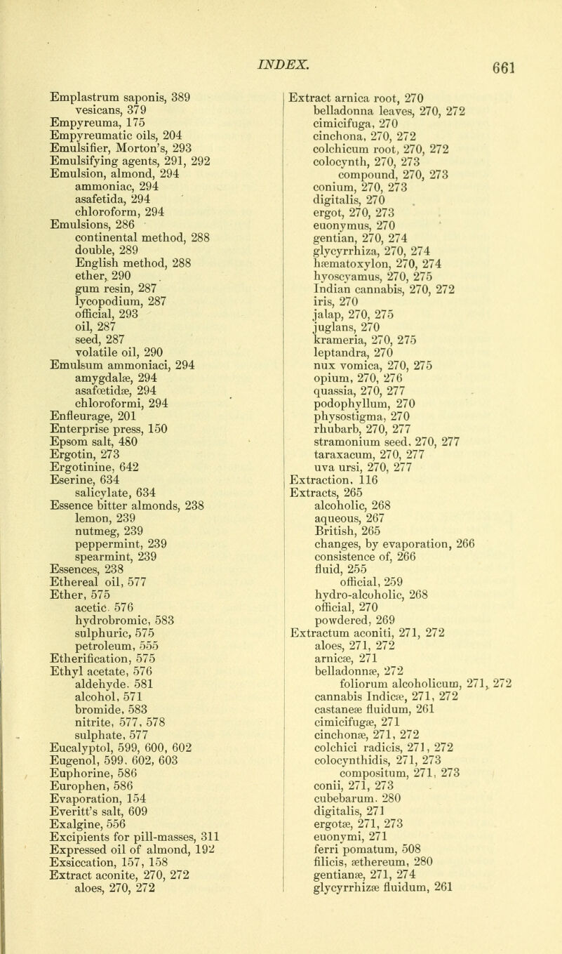 Emplastrum saponis, 389 vesicans, 379 Empyreuma, 175 Empyreumatic oils, 204 Emulsifier, Morton's, 293 Emulsifying agents, 291, 292 Emulsion, almond, 294 ammoniac, 294 asafetida, 294 chloroform, 294 Emulsions, 286 continental method, 288 double, 289 English method, 288 ether, 290 gum resin, 287 lycopodium, 287 official, 293 oil, 287 seed, 287 volatile oil, 290 Emulsum ammoniaci, 294 amygdalae, 294 asafoetidae, 294 chloroformi, 294 Enfleurage, 201 Enterprise press, 150 Epsom salt, 480 Ergotin, 273 Ergotinine, 642 Eserine, 634 salicylate, 634 Essence bitter almonds, 238 lemon, 239 nutmeg, 239 peppermint, 239 spearmint, 239 Essences, 238 Ethereal oil, 577 Ether, 575 acetic 576 hydrobromic, 583 sulphuric, 575 petroleum, 555 Etherification, 575 Ethyl acetate, 576 aldehyde, 581 alcohol, 571 bromide, 583 nitrite, 577, 578 sulphate, 577 Eucalyptol, 599, 600, 602 Eugenol, 599, 602, 603 Euphorine, 586 Europhen, 586 Evaporation, 154 Everitt's salt, 609 Exalgine, 556 Excipients for pill-masses, 311 Expressed oil of almond, 192 Exsiccation, 157, 158 Extract aconite, 270, 272 aloes, 270, 272 Extract arnica root, 270 belladonna leaves, 270, 272 cimicifuga, 270 cinchona, 270, 272 colchicum root, 270, 272 colocynth, 270, 273 compound, 270, 273 conium, 270, 273 digitalis, 270 ergot, 270, 273 euonymus, 270 gentian, 270, 274 glycyrrhiza, 270, 274 haematoxylon, 270, 274 hyoscyamus, 270, 275 Indian cannabis, 270, 272 iris, 270 jalap, 270, 275 juglans, 270 krameria, 270, 275 leptandra, 270 nux vomica, 270, 275 opium, 270, 276 quassia, 270, 277 podophyllum, 270 physostigma, 270 rhubarb, 270, 277 stramonium seed, 270, 277 taraxacum, 270, 277 uva ursi, 270, 277 Extraction, 116 Extracts, 265 alcoholic, 268 aqueous, 267 British, 265 changes, by evaporation, 266 consistence of, 266 fluid, 255 official, 259 hydro-alcoholic, 268 official, 270 powdered, 269 Extractum aconiti, 271, 272 aloes, 271, 272 arnicse, 271 belladonnse, 272 foliorum alcoholicum, 271,. 272 cannabis Indies?, 271, 272 castanese fluidum, 261 cimicifugse, 271 cinchonae, 271, 272 colchici radicis, 271, 272 colocynthidis, 271, 273 compositum, 271, 273 conii, 271, 273 cubebarum. 280 digitalis, 271 ergots, 271, 273 euonymi, 271 ferri pomatum, 508 filicis, sethereum, 280 gentian86, 271, 274 glycyrrhizse fluidum, 261