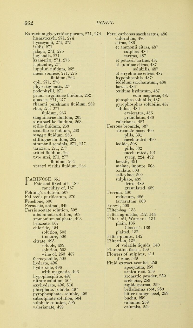 Extractum glycyrrliizse purum, 271, hgematoxyli, 271, 274 hyoscyami, 271, 275 iridis, 271 jalapse, 271, 275 juglandis, 271 kramerise, 271, 275 leptandrte, 271 lupiilini fluidum, 262 nucis vomicse,' 271, 275 fluidum, 262 opii, 271, 276 physostigmatis, 271 podophylli, 271 pruni virginianae fluidum, 262 quassife, 271, 277 rhamni purshianse fluidum, 262 rhei, 271, 277 fluidum, 263 sanguinarise fluidum, 263 sarsaparillse fluidum, 263 scillse fluidum, 263 Scutellariae fluidum, 263 senegse fluidum, 263 stillingise fluidum, 262 stramonii serainis, 271, 277 taraxaci, 271, 277 tritici fluidum, 264 uvse ursi, 271, 277 fluidum, 264 veratri viridis fluidum, 264 FARINOSE, 561 Fats and fixed oils, 186 rancidity of, 187 Fehling's solution, 567 Fel bovis purificatum, 270 Fenchone, 600 Ferments, animal, 649 Ferric acetate solution, 502 albuminate solution, 509 ammonium sulphate, 493 benzoate, 507 chloride, 494 solution, 503 tincture, 506 citrate, 495 soluble, 499 solution, 503 wine of, 253, 487 ferrocyanide, 508 hydrate, 496 hydroxide, 496 with magnesia, 496 hypophosphite, 497 nitrate solution, 504 oxyhydrate, 496, 510 phosphate, soluble. 497 pyrophosphate, soluble, 498 subsulphate solution, 504 sulphate solution, 505 valerianate, 499 Ferri carbonas saccharatus, 486 chloridum, 486 citras, 486 et ammonii citras, 487 sulphas, 486 tartras, 487 et potassii tartras, 487 et quininse citras, 487 solubilis, 487 et strychninse citras, 487 hypophosphis, 487' iodidum saccharatum, 486 lactas, 486 oxidum hydratum, 487 cum magnesia, 487 phosphas solubilis, 487 pyrophosphas solubilis, 487 sulphas, 486 exsiccatus, 486 granulatus, 486 valerianas, 487 Ferrous bromide, 507 carbonate mass, 490 pills, 331 saccharated, 490 iodide, 508 pills, 332 saccharated, 491 syrup, 224, 492 lactate, 491 malate, impure, 508 oxalate, 508 salicylate, 509 sulphate, 489 dried, 489 granulated, 489 Ferrum, 486 reductum, 486 tartaratum, 500 Ferryl, 500 Filter-bag, 133 Filtering-media, 132, 144 Filter, oil, Warner's, 134 plain, 135 Classen's, 136 plaited, 137 Filter-pumps, 142 Filtration, 132 of volatile liquids, 140 Florentine flasks, 199 Flowers of sulphur, 414 of zinc, 539 Fluid extract aconite, 259 apocynum, 259 arnica root, 259 aromatic powder, 259 asclepias, 259 aspidosperma, 259 belladonna root, 259 bitter orange peel, 259 buchu, 259 calamus, 259 calumba, 259